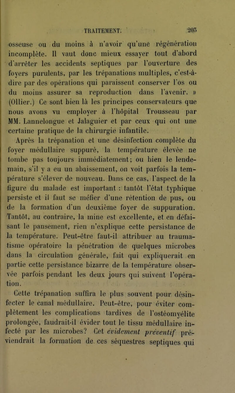 osseuse ou du moins à n'avoir qu'une régénération incomplète. Il vaut donc mieux essayer tout d'abord ■ d'arrêter les accidents septiques par l'ouverture des foyers purulents, par les trépanations multiples, c'est-à- dire par des opérations qui paraissent conserver l'os ou du moins assurer sa reproduction dans l'avenir. » (Ollier.) Ce sont bien là les principes conservateurs que nous avons vu employer à l'hôpital Trousseau par MM. Lannelongue et Jalaguier et par ceux qui ont une certaine pratique de la chirurgie infantile. Après la trépanation et une désinfection complète du foyer médullaire suppuré, la température élevée ne tombe pas toujours immédiatement; ou bien le lende- main, s'il y a eu un abaissement, on voit parfois la tem- pérature s'élever de nouveau. Dans ce cas, l'aspect de la figure du malade est important : tantôt l'état typhique persiste et il faut se méfier d'une rétention de pus, ou de la formation d'un deuxième foyer de suppuration. ■Tantôt, au contraire, la mine est excellente, et en défai- sant le pansement, rien n'explique cette persistance de la température. Peut-être faut-il attribuer au trauma- tisme opératoire la pénétration de quelques microbes dans la circulation générale, fait qui expliquerait en partie cette persistance bizarre de la température obser- vée parfois pendant les deux jours qui suivent l'opéra- tion. Cette trépanation suffira le plus souvent pour désin- fecter le canal médullaire. Peut-être, pour éviter com- plètement les complications tardives de l'ostéomyélite prolongée, faudrait-il évider tout le tissu médullaire in- fecté par les microbes? Cet évidement préventif pré- viendrait la formation de ces séquestres septiques qui