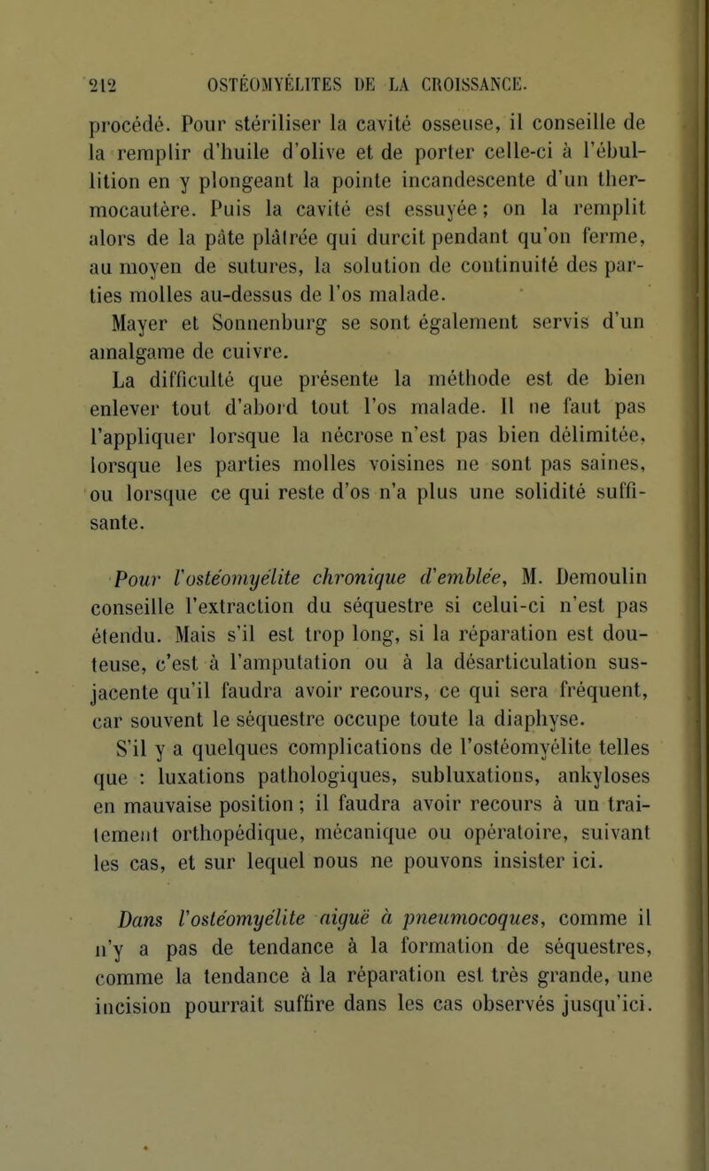 procédé. Pour stériliser la cavité osseuse, il conseille de la remplir d'huile d'olive et de porter celle-ci à l'ébul- lition en y plongeant la pointe incandescente d'un ther- mocautère. Puis la cavité est essuyée; on la remplit alors de la pâte plâlrée qui durcit pendant qu'on ferme, au moyen de sutures, la solution de continuité des par- ties molles au-dessus de l'os malade. Mayer et Sonnenburg se sont également servis d'un amalgame de cuivre, La difficulté que présente la méthode est de bien enlever tout d'abord tout l'os malade. Il ne faut pas l'appliquer lorsque la nécrose n'est pas bien délimitée, lorsque les parties molles voisines ne sont pas saines, ou lorsque ce qui reste d'os n'a plus une solidité suffi- sante. Pour Vostéomyélite chronique cVemblée, M. Demoulin conseille l'extraction du séquestre si celui-ci n'est pas étendu. Mais s'il est trop long, si la réparation est dou- teuse, c'est à l'amputation ou à la désarticulation sus- jacente qu'il faudra avoir recours, ce qui sera fréquent, car souvent le séquestre occupe toute la diaphyse. S'il y a quelques complications de l'ostéomyélite telles que : luxations pathologiques, subluxations, ankyloses en mauvaise position ; il faudra avoir recours à un trai- lemenl orthopédique, mécanique ou opératoire, suivant les cas, et sur lequel nous ne pouvons insister ici. Dans rostéomyélite aiguë à pneumocoques, comme il n'y a pas de tendance à la formation de séquestres, comme la tendance à la réparation est très grande, une incision pourrait suffire dans les cas observés jusqu'ici.