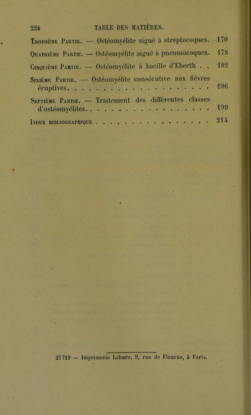 Tkoisième Partie. — Ostéomyélite aiguë à streptocoques. 170 QuATRii^;.ME Partie. — Ostéomyélite aiguë à pneumocoques. 178 Cinquième Partie. — Ostéomyélite à bacille d'Eberth . . 182 Sixième Partie. — Ostéomyélite consécutive aux fièvres éruplives Septième Partie. — Traitement des différentes classes d'ostéomyélites Index bibliographique > • 214 * 27719 — Imprimerie Lahure, 9, rue de Fleurus, à Paris.