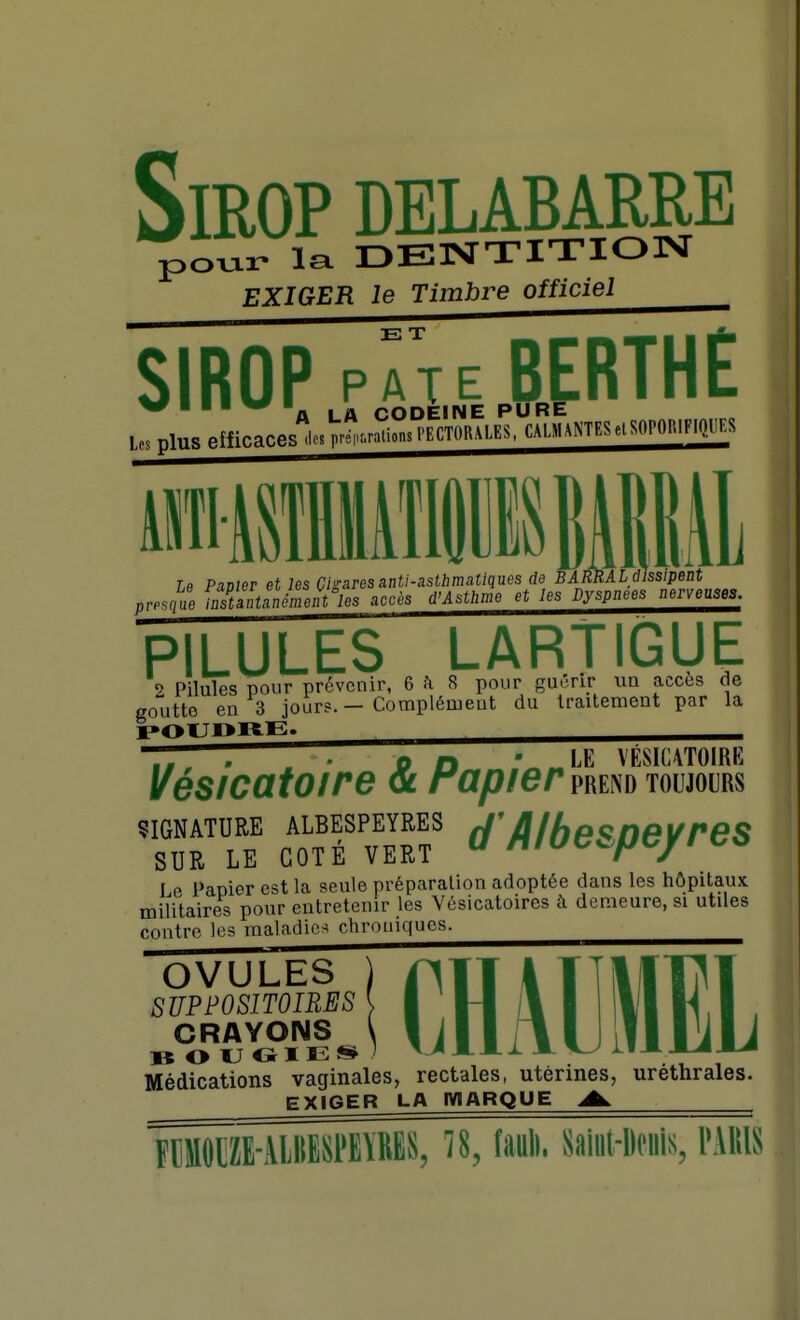 Sirop delabarre po^ar la DENTITION EXIGER le Timbre officiel SIROP pÂTEBfRTHE W ■ ■ ■ W ■ CODEINE PURE Les plus efficaces ■e.Ftrations.>ECT0RALES,CALMA^7ESe.SOPO^■^^ Le Pavier et les Cigares anti-astbmaîiqnes de BAMAL dissipent presqâ lnstZ!némnt%s accès d'Asthme et les Dyspnées nerveuses. PILULES LARTIGUE 2 Pilules pour prévenir, 6^8 pour guérir un accès de goutte en 3 jours. — Complément du traitement par la TT, ' [ on 'LE VÉSIC4T0IRE Vésicatoire <6 rapier mim toujours SIGNATURE ALBESPEYRES fj'â/fjp^neVreS SUR LE COTÉ VERT  MlOt^^fJ^/l Le Papier est la seule préparation adoptée dans les hôpitaux militaires pour entretenir les Vésicatoires à demeure, si utiles contre les maladies chroniques. OVULES ) SUPPOSITOIRES \ CRAYONS \ Médications vaginales, rectales, utérines, urethrales. EXIGER LA MARQUE A. CHÂllMEL F[PHE-\111ES1'E\MS, î8, lauli. Saiiil-lloiiis, l'illis