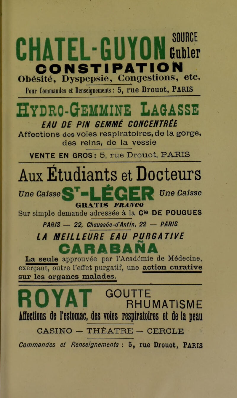 CHATEL-GUYONeS CONSTIPATIO Obésité, Dyspepsie, Congestions, etc. Pour Commandes el Renseignements : 5, rue Drouot, PARIS Hydeo-Gemmine Lagasse EAU DE PIN GEMMÉ CONCENTRÉE Affections des voies respiratoires,de la gorge, des reins, de la vessie VENTE EN GROS : 5, rue Drouot, PARIS Aux Étudiants et Docteurs E/ne Caisse^'■iLÉGER Une Caisse GRATIS FRANCO Sur simple demande adressée à la DE POUGUES PAR/S — 22, Chaussée-d'Antin, 22 — PARIS LA MEILLEURE EAU PURGATIVE CARABANA La seule approuvée par l'Académie de Médecine, exerçant, outre l'effet purgatif, une action curative sur les organes malades. RflYAT GOUTTE n U T A I RHUMATISME àHectiODS de restomac, des voies respiratoires et de la peau CASINO — THÉÂTRE — CERCLE Commandes et Renseignements : 5, rue Drouot, PARIS