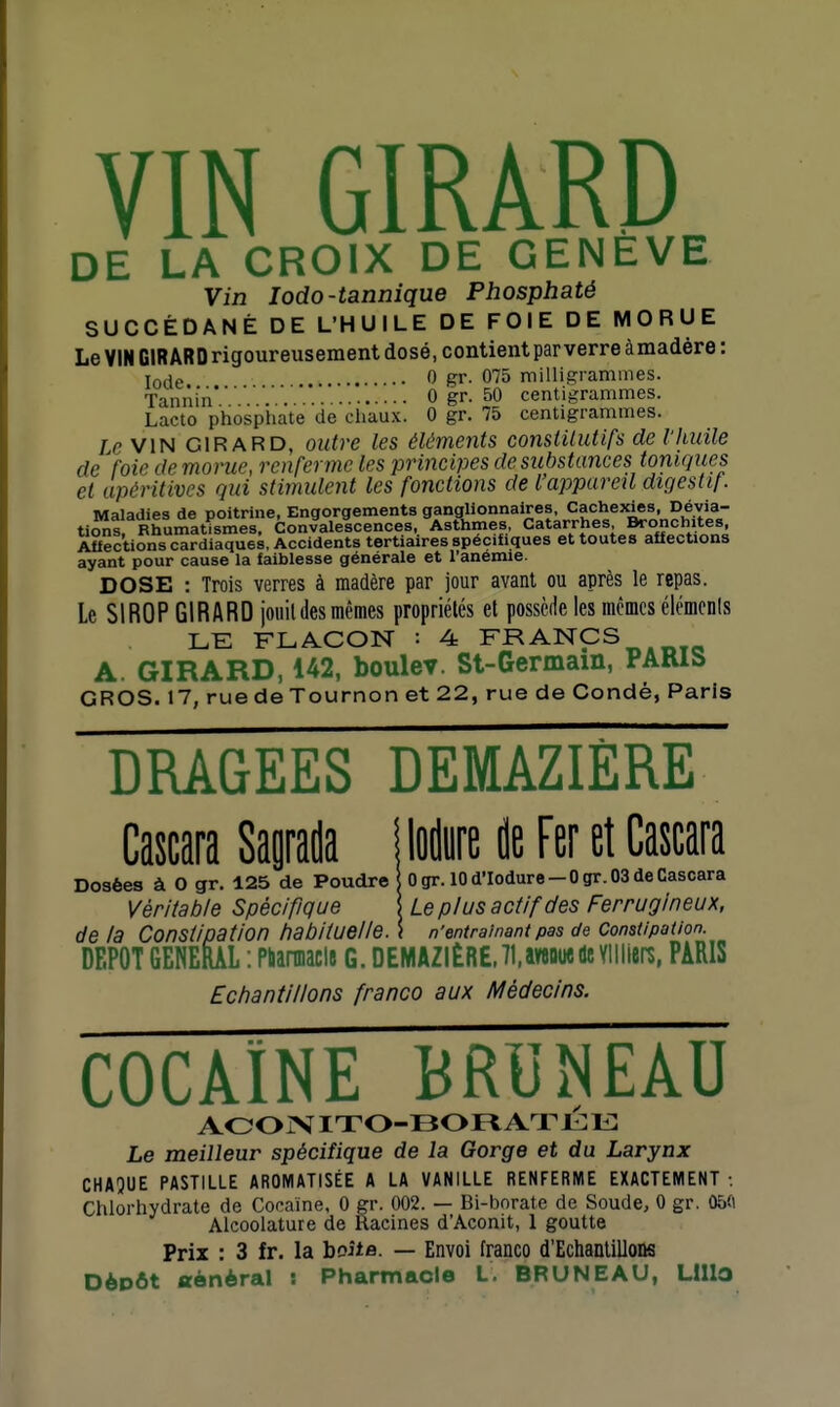 DE LA CROIX DE GENEVE Vin lodo-tannique Phosphaté SUCCÉDANÉ DE L'HUILE DE FOIE DE MORUE Le VIN GlRARDrigoureusement dosé, contient parverreàmadére: lofle 0 gr. 075 milligrammes. fannin 0 gr. 50 centigrammes. Lacto phosphate de chaux. 0 gr. 75 centigrammes. /eVlN GIRARD, outre les éléments constUutifs de fhuile de foie de morue, renferme les principes de substances toniques et upéritives qui stimulent les fonctions de l'appareil digestif. Maladies de poitrine, Engorgements ganglionnaires. Cachexies, Dévia- ti^s. Rhumatismes, Convalescences, Asthmes, Catarrhes Bronchites, Aftections cardiaques, Accidents tertiaires spécifiques et toutes affections ayant pour cause la faiblesse générale et l'anémie. DOSE : Trois verres à madère par jour avant ou après le repas. Le SIROP GIRARD joiiil des mêmes propriétés et possède les mêmes élémonls LE FLACON : 4 FRANCS A. GIRARD, 142, boulev. St-Germain, PARIS GROS. 17, rue de Tournon et 22, rue de Condé, Paris DRAGEES DEMAZIÈRE Cawa Sapda Mn ileFeretCana 0 gr. 10 d'Iodure — 0 gr. 03 de Cascara Le plus actif des Ferrugineux, n'entraînant pas de Constipation. Dosées à 0 gr. 125 de Poudre Véritable Spécifique de la Constipation habituelle. DEPOT GENERAL : Pùannacls G. DEMAZIÈRE.TUveouede Yllllers, PARIS Echantillons franco aux Médecins. cocaïne bruneau Aoo XIT0-130 n A r l: i : Le meilleur spécifique de la Gorge et du Larynx CHAQUE PASTILLE AROMATISÉE A LA VANILLE RENFERME EXACTEMENT : Chlorhydrate de Cocaïne, 0 gr. 002. — Bi-borate de Soude, 0 gr. 05ft Alcoolature de Racines d'Aconit, 1 goutte Prix : 3 fr. la boita. — Envoi franco d'Echantillons DèDÔt «ènèral : Pharmacie L, BRUNEAU, Llllo