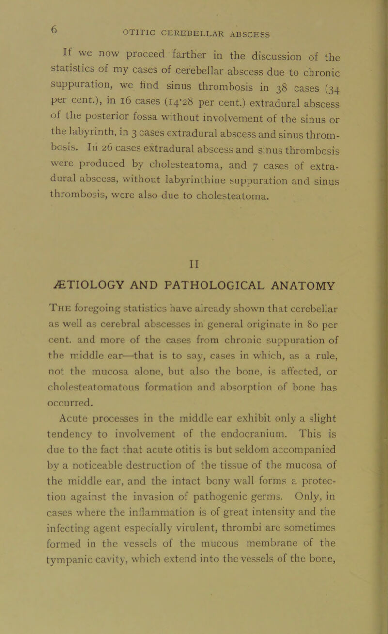 If we now proceed farther in the discussion of the statistics of my cases of cerebellar abscess due to chronic suppuration, we find sinus thrombosis in 38 cases (34 per cent.), in 16 cases (14-28 per cent.) extradural abscess of the posterior fossa without involvement of the sinus or the labyrinth, in 3 cases extradural abscess and sinus throm- bosis. In 26 cases extradural abscess and sinus thrombosis were produced by cholesteatoma, and 7 cases of extra- dural abscess, without labyrinthine suppuration and sinus thrombosis, were also due to cholesteatoma. II ./ETIOLOGY AND PATHOLOGICAL ANATOMY The foregoing statistics have already shown that cerebellar as well as cerebral abscesses in general originate in 80 per cent, and more of the cases from chronic suppuration of the middle ear—that is to say, cases in which, as a rule, not the mucosa alone, but also the bone, is affected, or cholesteatomatous formation and absorption of bone has occurred. Acute processes in the middle ear exhibit only a slight tendency to involvement of the endocranium. This is due to the fact that acute otitis is but seldom accompanied by a noticeable destruction of the tissue of the mucosa of the middle ear, and the intact bony wall forms a protec- tion against the invasion of pathogenic germs. Only, in cases where the inflammation is of great intensity and the infecting agent especially virulent, thrombi are sometimes formed in the vessels of the mucous membrane of the tympanic cavity, which extend into the vessels of the bone,