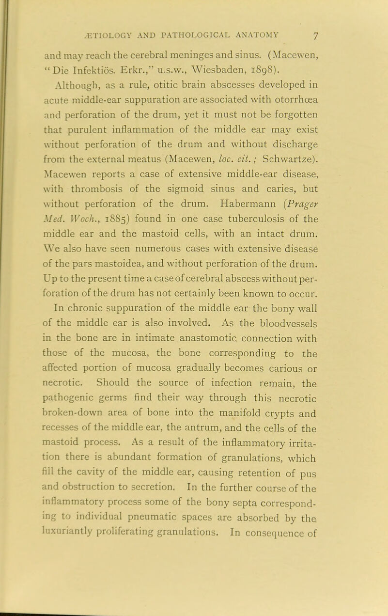 and may reach the cerebral meninges and sinus. (Macewen, “Die Infektios. Erkr.,’’ u.s.w., Wiesbaden, i8g8). Although, as a rule, otitic brain abscesses developed in acute middle-ear suppuration are associated with otorrhoea and perforation of the drum, yet it must not be forgotten that purulent inflammation of the middle ear may exist without perforation of the drum and without discharge from the external meatus (Macewen, loc. cit.; Schwartze). Macewen reports a case of extensive middle-ear disease, with thrombosis of the sigmoid sinus and caries, but without perforation of the drum. Habermann (Prnger Med. Woch., 1885) found in one case tuberculosis of the middle ear and the mastoid cells, with an intact drum. We also have seen numerous cases with extensive disease of the pars mastoidea, and without perforation of the drum. Up to the present time a case of cerebral abscess without per- foration of the drum has not certainly been known to occur. In chronic suppuration of the middle ear the bony wall of the middle ear is also involved. As the bloodvessels in the bone are in intimate anastomotic connection with those of the mucosa, the bone corresponding to the affected portion of mucosa gradually becomes carious or necrotic. Should the source of infection remain, the pathogenic germs find their way through this necrotic broken-down area of bone into the manifold crypts and recesses of the middle ear, the antrum, and the cells of the mastoid process. As a result of the inflammatory irrita- tion there is abundant formation of granulations, which fill the cavity of the middle ear, causing retention of pus and obstruction to secretion. In the further course of the inflammatory process some of the bony septa correspond- ing to individual pneumatic spaces are absorbed by the luxuriantly proliferating granulations. In consequence of