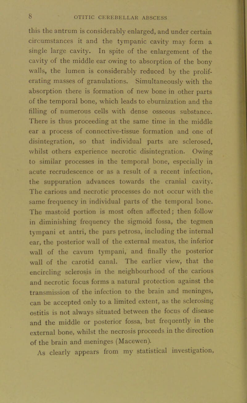 this the antrum is considerably enlarged, and under certain circumstances it and the tympanic cavity may form a single large cavity. In spite of the enlargement of the cavity of the middle ear owing to absorption of the bony walls, the lumen is considerably reduced by the prolif- erating masses of granulations. Simultaneously with the absorption there is formation of new bone in other parts of the temporal bone, which leads to eburnization and the filling of numerous cells with dense osseous substance. There is thus proceeding at the same time in the middle ear a process of connective-tissue formation and one of disintegration, so that individual parts are sclerosed, whilst others experience necrotic disintegration. Owing to similar processes in the temporal bone, especially in acute recrudescence or as a result of a recent infection, the suppuration advances towards the cranial cavity. The carious and necrotic processes do not occur with the same frequency in individual parts of the temporal bone. The mastoid portion is most often affected; then follow in diminishing frequency the sigmoid fossa, the tegmen tympani et antri, the pars petrosa, including the internal ear, the posterior wall of the external meatus, the inferior wall of the cavum tympani, and finally the posterior wall of the carotid canal. The earlier view, that the encircling sclerosis in the neighbourhood of the carious and necrotic focus forms a natural protection against the transmission of the infection to the brain and meninges, can be accepted only to a limited extent, as the sclerosing ostitis is not always situated between the focus of disease and the middle or posterior fossa, but frequently in the external bone, whilst the necrosis proceeds in the dnection of the brain and meninges (Macewen). As clearly appears from my statistical investigation,