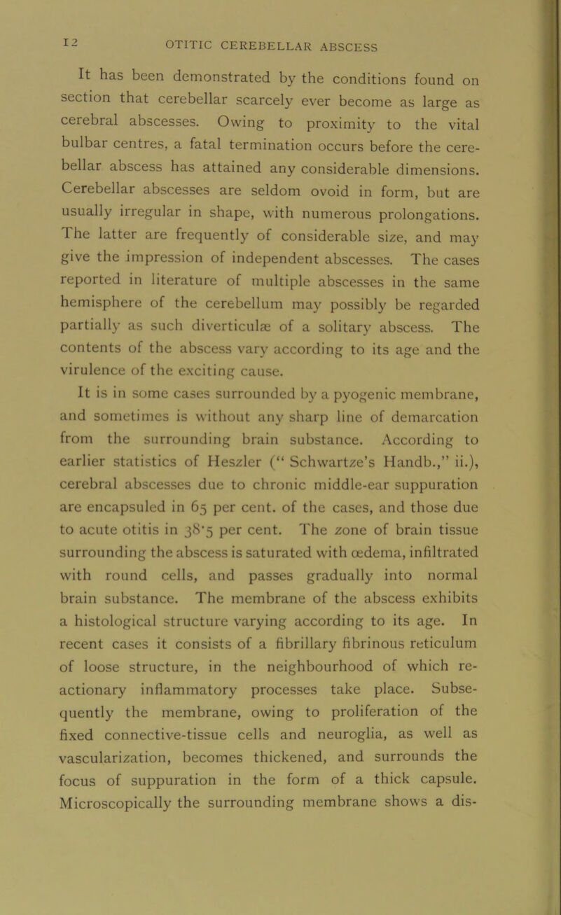 It has been demonstrated by the conditions found on section that cerebellar scarcely ever become as large as cerebral abscesses. Owing to proximity to the vital bulbar centres, a fatal termination occurs before the cere- bellar abscess has attained any considerable dimensions. Cerebellar abscesses are seldom ovoid in form, but are usually irregular in shape, with numerous prolongations. The latter are frequently of considerable size, and may give the impression of independent abscesses. The cases reported in literature of multiple abscesses in the same hemisphere of the cerebellum may possibly be regarded partially as such diverticulae of a solitary abscess. The contents of the abscess vary according to its age and the virulence of the exciting cause. It is in some cases surrounded by a pyogenic membrane, and sometimes is without any sharp line of demarcation from the surrounding brain substance. According to earlier statistics of Heszler (“ Schwartze’s Handb.,” ii.), cerebral abscesses due to chronic middle-ear suppuration are encapsuled in 65 per cent, of the cases, and those due to acute otitis in 38*5 per cent. The zone of brain tissue surrounding the abscess is saturated with oedema, infiltrated with round cells, and passes gradually into normal brain substance. The membrane of the abscess exhibits a histological structure varying according to its age. In recent cases it consists of a fibrillary fibrinous reticulum of loose structure, in the neighbourhood of which re- actionary inflammatory processes take place. Subse- quently the membrane, owing to proliferation of the fixed connective-tissue cells and neuroglia, as well as vascularization, becomes thickened, and surrounds the focus of suppuration in the form of a thick capsule. Microscopically the surrounding membrane shows a dis-