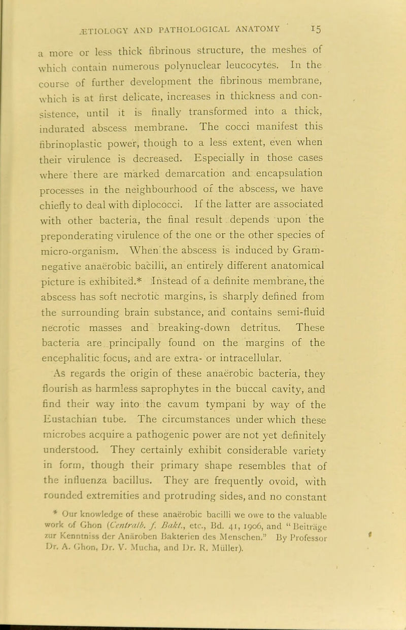 a more or less thick fibrinous structure, the meshes of which contain numerous polynuclear leucocytes. In the course of further development the fibrinous membrane, which is at first delicate, increases in thickness and con- sistence, until it is finally transformed into a thick, indurated abscess membrane. The cocci manifest this fibrinoplastic power, though to a less extent, even when their virulence is decreased. Especially in those cases where there are marked demarcation and encapsulation processes in the neighbourhood of the abscess, we have chiefly to deal with diplococci. If the latter are associated with other bacteria, the final result depends upon the preponderating virulence of the one or the other species of micro-organism. When the abscess is induced by Gram- negative anaerobic bacilli, an entirely different anatomical picture is exhibited.* Instead of a definite membrane, the abscess has soft necrotic margins, is sharply defined from the surrounding brain substance, and contains semi-fluid necrotic masses and breaking-down detritus. These bacteria are principally found on the margins of the encephalitic focus, and are extra- or intracellular. As regards the origin of these anaerobic bacteria, they flourish as harmless saprophytes in the buccal cavity, and find their way into the cavum tympani by way of the Eustachian tube. The circumstances under which these microbes acquire a pathogenic power are not yet definitely understood. They certainly exhibit considerable variety in form, though their primary shape resembles that of the influenza bacillus. They are frequently ovoid, with rounded extremities and protruding sides, and no constant * Our knowledge of these anaerobic bacilli we owe to the valuable work of Ghon (Cenlratb. f. Bakl., etc., Bd. 41, 1906, and “ Beitnige zur Kenntniss der Aniiroben Baktericn dcs Menschen.” By Professor Or. A. Ghon, Dr. V. Mucha, and Dr. R. Miiller).
