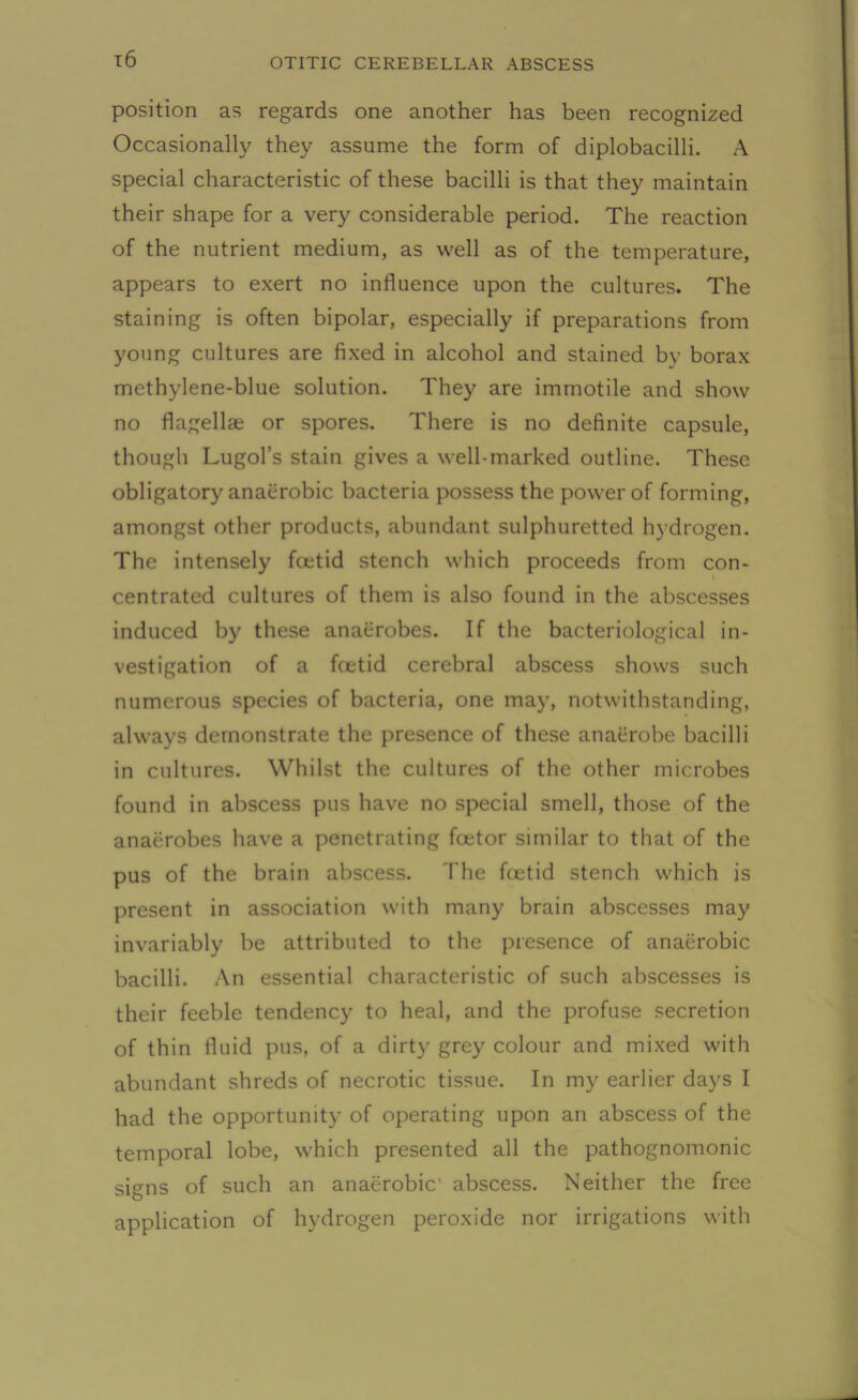 x6 position as regards one another has been recognized Occasionally they assume the form of diplobacilli. A special characteristic of these bacilli is that they maintain their shape for a very considerable period. The reaction of the nutrient medium, as well as of the temperature, appears to exert no influence upon the cultures. The staining is often bipolar, especially if preparations from young cultures are fixed in alcohol and stained by borax methylene-blue solution. They are immotile and show no flagellae or spores. There is no definite capsule, though Lugol’s stain gives a well-marked outline. These obligatory anaerobic bacteria possess the power of forming, amongst other products, abundant sulphuretted hydrogen. The intensely foetid stench which proceeds from con- i centrated cultures of them is also found in the abscesses induced by these anaerobes. If the bacteriological in- vestigation of a ftetid cerebral abscess shows such numerous species of bacteria, one may, notwithstanding, always demonstrate the presence of these anaerobe bacilli in cultures. Whilst the cultures of the other microbes found in abscess pus have no special smell, those of the anaerobes have a penetrating fcetor similar to that of the pus of the brain abscess. The fcetid stench which is present in association with many brain abscesses may invariably be attributed to the presence of anaerobic bacilli. An essential characteristic of such abscesses is their feeble tendency to heal, and the profuse secretion of thin fluid pus, of a dirty grey colour and mixed with abundant shreds of necrotic tissue. In my earlier days I had the opportunity of operating upon an abscess of the temporal lobe, which presented all the pathognomonic signs of such an anaerobic' abscess. Neither the free application of hydrogen peroxide nor irrigations with