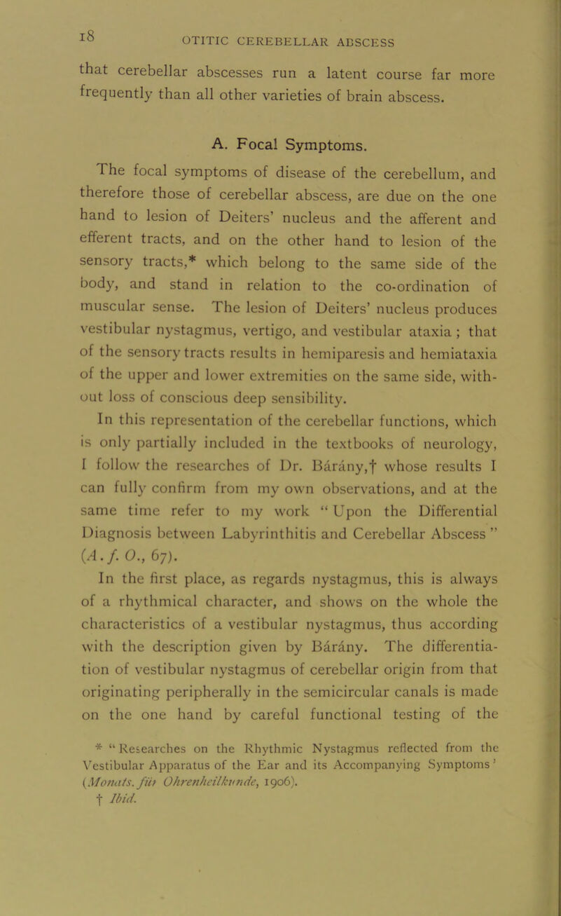 OTITIC CEREBELLAR ABSCESS that cerebellar abscesses run a latent course far more frequently than all other varieties of brain abscess. A. Focal Symptoms. The focal symptoms of disease of the cerebellum, and therefore those of cerebellar abscess, are due on the one hand to lesion of Deiters’ nucleus and the afferent and efferent tracts, and on the other hand to lesion of the sensory tracts,* which belong to the same side of the body, and stand in relation to the co-ordination of muscular sense. The lesion of Deiters’ nucleus produces vestibular nystagmus, vertigo, and vestibular ataxia ; that of the sensory tracts results in hemiparesis and hemiataxia of the upper and lower extremities on the same side, with- out loss of conscious deep sensibility. In this representation of the cerebellar functions, which is only partially included in the textbooks of neurology, I follow the researches of Dr. Barany,f whose results I can fully confirm from my own observations, and at the same time refer to my work “ Upon the Differential Diagnosis between Labyrinthitis and Cerebellar Abscess ” {A.f. O., 67). In the first place, as regards nystagmus, this is always of a rhythmical character, and shows on the whole the characteristics of a vestibular nystagmus, thus according with the description given by Barany. The differentia- tion of vestibular nystagmus of cerebellar origin from that originating peripherally in the semicircular canals is made on the one hand by careful functional testing of the * “Researches on the Rhythmic Nystagmus reflected from the Vestibular Apparatus of the Ear and its Accompanying Symptoms’ (Jdonats.fiii Ohrenheilkunde, 1906). f Ibid.