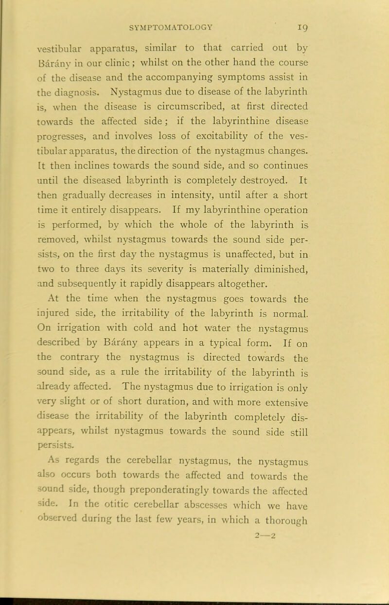 vestibular apparatus, similar to that carried out by Barany in our clinic; whilst on the other hand the course of the disease and the accompanying symptoms assist in the diagnosis. Nystagmus due to disease of the labyrinth is, when the disease is circumscribed, at first directed towards the affected side; if the labyrinthine disease progresses, and involves loss of excitability of the ves- tibular apparatus, the direction of the nystagmus changes. It then inclines towards the sound side, and so continues until the diseased labyrinth is completely destroyed. It then gradually decreases in intensity, until after a short time it entirely disappears. If my labyrinthine operation is performed, by which the whole of the labyrinth is removed, whilst nystagmus towards the sound side per- sists, on the first day the nystagmus is unaffected, but in two to three days its severity is materially diminished, and subsequently it rapidly disappears altogether. At the time when the nystagmus goes towards the injured side, the irritability of the labyrinth is normal. On irrigation with cold and hot water the nystagmus described by Barany appears in a typical form. If on the contrary the nystagmus is directed towards the sound side, as a rule the irritability of the labyrinth is already affected. The nystagmus due to irrigation is only very slight or of short duration, and with more extensive disease the irritability of the labyrinth completely dis- appears, whilst nystagmus towards the sound side still persists. As regards the cerebellar nystagmus, the nystagmus also occurs both towards the affected and towards the sound side, though preponderatingly towards the affected side. In the otitic cerebellar abscesses which we have observed during the last few years, in which a thorough 2—2