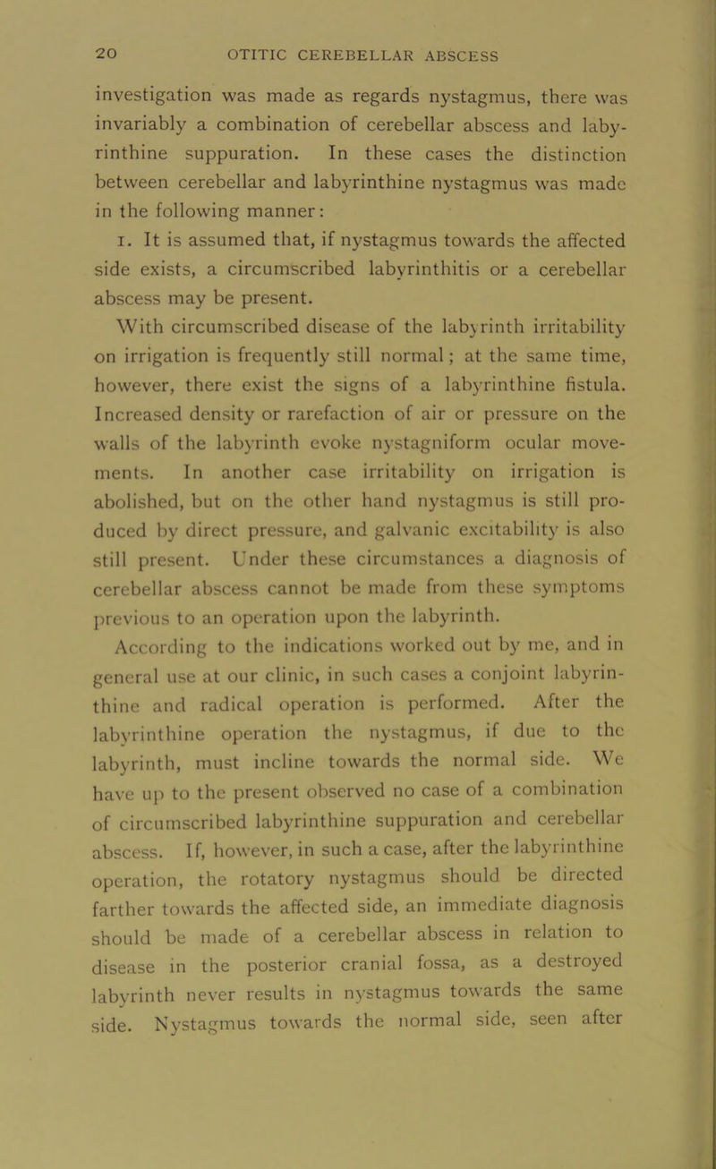 investigation was made as regards nystagmus, there was invariably a combination of cerebellar abscess and laby- rinthine suppuration. In these cases the distinction between cerebellar and labyrinthine nystagmus was made in the following manner: i. It is assumed that, if nystagmus towards the affected side exists, a circumscribed labyrinthitis or a cerebellar abscess may be present. With circumscribed disease of the labyrinth irritability on irrigation is frequently still normal; at the same time, however, there exist the signs of a labyrinthine fistula. Increased density or rarefaction of air or pressure on the walls of the labyrinth evoke nystagniform ocular move- ments. In another case irritability on irrigation is abolished, but on the other hand nystagmus is still pro- duced by direct pressure, and galvanic excitability is also still present. Under these circumstances a diagnosis of cerebellar abscess cannot be made from these symptoms previous to an operation upon the labyrinth. According to the indications worked out by me, and in general use at our clinic, in such cases a conjoint labyrin- thine and radical operation is performed. After the labyrinthine operation the nystagmus, if due to the labyrinth, must incline towards the normal side. We have up to the present observed no case of a combination of circumscribed labyrinthine suppuration and cerebellar abscess. If, however, in such a case, after the labyrinthine operation, the rotatory nystagmus should be directed farther towards the affected side, an immediate diagnosis should be made of a cerebellar abscess in relation to disease in the posterior cranial fossa, as a destroyed labyrinth never results in nystagmus towards the same side. Nystagmus towards the normal side, seen after