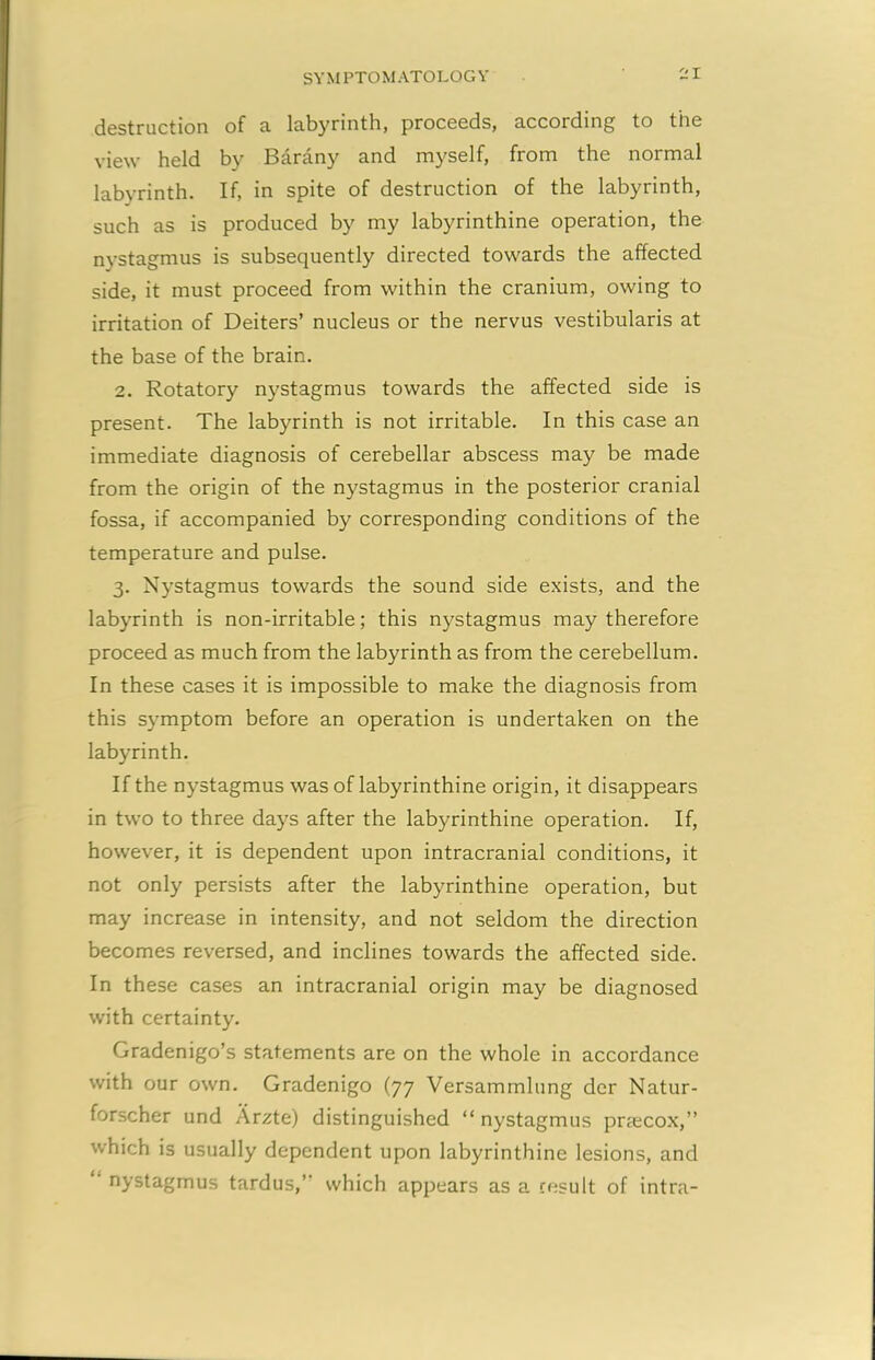 destruction of a labyrinth, proceeds, according to the view held by Barany and myself, from the normal labyrinth. If, in spite of destruction of the labyrinth, such as is produced by my labyrinthine operation, the nystagmus is subsequently directed towards the affected side, it must proceed from within the cranium, owing to irritation of Deiters’ nucleus or the nervus vestibularis at the base of the brain. 2. Rotatory nystagmus towards the affected side is present. The labyrinth is not irritable. In this case an immediate diagnosis of cerebellar abscess may be made from the origin of the nystagmus in the posterior cranial fossa, if accompanied by corresponding conditions of the temperature and pulse. 3. Nystagmus towards the sound side exists, and the labyrinth is non-irritable; this nystagmus may therefore proceed as much from the labyrinth as from the cerebellum. In these cases it is impossible to make the diagnosis from this symptom before an operation is undertaken on the labyrinth. If the nystagmus was of labyrinthine origin, it disappears in two to three days after the labyrinthine operation. If, however, it is dependent upon intracranial conditions, it not only persists after the labyrinthine operation, but may increase in intensity, and not seldom the direction becomes reversed, and inclines towards the affected side. In these cases an intracranial origin may be diagnosed with certainty. Gradenigo’s statements are on the whole in accordance with our own. Gradenigo (77 Versammlung der Natur- forscher und Arzte) distinguished “ nystagmus preecox,” which is usually dependent upon labyrinthine lesions, and “ nystagmus tardus,’- which appears as a result of intra-