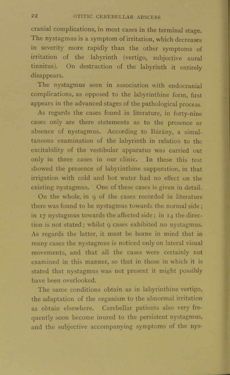 cranial complications, in most cases in the terminal stage. The nystagmus is a symptom of irritation, which decreases in severity more rapidly than the other symptoms of irritation of the labyrinth (vertigo, subjective aural tinnitus). On destruction of the labyrinth it entirely disappears. The nystagmus seen in association with endocranial complications, as opposed to the labyrinthine form, first appears in the advanced stages of the pathological process. As regards the cases found in literature, in forty-nine cases only are there statements as to the presence or absence of nystagmus. According to Barany, a simul- taneous examination of the labyrinth in relation to the excitability of the vestibular apparatus was carried out only in three cases in our clinic. In these this test showed the presence of labyrinthine suppuration, in that irrigation with cold and hot water had no effect on the existing nystagmus. One of these cases is given in detail. On the whole, in 9 of the cases recorded in literature there was found to be nystagmus towards the normal side ; in 17 nystagmus towards the affected side ; in 14 the direc- tion is not stated ; whilst 9 cases exhibited no nystagmus. As regards the latter, it must be borne in mind that in many cases the nystagmus is noticed only on lateral visual movements, and that all the cases were certainly not examined in this manner, so that in those in which it is stated that nystagmus was not present it might possibly have been overlooked. The same conditions obtain as in labyrinthine vertigo, the adaptation of the organism to the abnormal irritation as obtain elsewhere. Cerebellar patients also very fre- quently soon become inured to the persistent nystagmus, and the subjective accompanying symptoms of the nys-