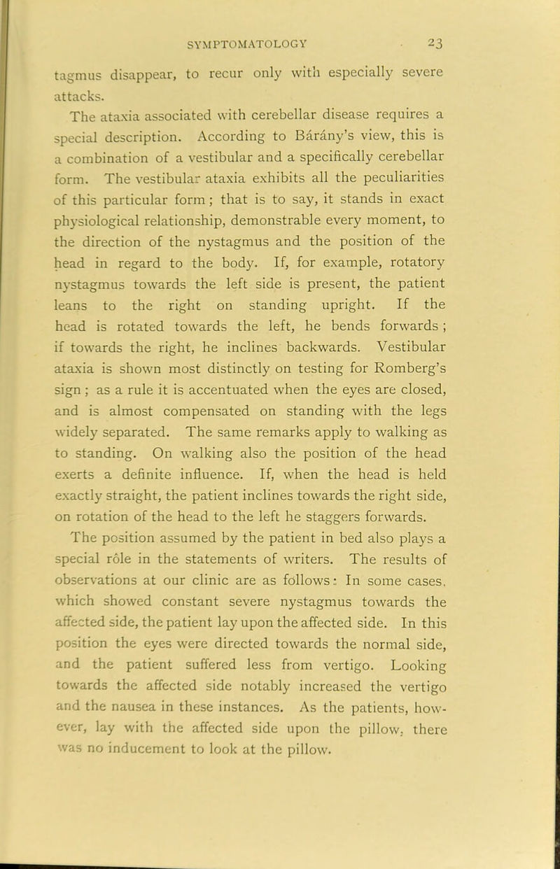 tagmus disappear, to recur only with especially severe attacks. The ataxia associated with cerebellar disease requires a special description. According to Barany’s view, this is a combination of a vestibular and a specifically cerebellar form. The vestibular ataxia exhibits all the peculiarities of this particular form; that is to say, it stands in exact physiological relationship, demonstrable every moment, to the direction of the nystagmus and the position of the head in regard to the body. If, for example, rotatory nystagmus towards the left side is present, the patient leans to the right on standing upright. If the head is rotated towards the left, he bends forwards ; if towards the right, he inclines backwards. Vestibular ataxia is shown most distinctly on testing for Romberg’s sign ; as a rule it is accentuated when the eyes are closed, and is almost compensated on standing with the legs widely separated. The same remarks apply to walking as to standing. On walking also the position of the head exerts a definite influence. If, when the head is held exactly straight, the patient inclines towards the right side, on rotation of the head to the left he staggers forwards. The position assumed by the patient in bed also plays a special role in the statements of writers. The results of observations at our clinic are as follows: In some cases, which showed constant severe nystagmus towards the affected side, the patient lay upon the affected side. In this position the eyes were directed towards the normal side, and the patient suffered less from vertigo. Looking towards the affected side notably increased the vertigo and the nausea in these instances. As the patients, how- ever, lay with the affected side upon the pillow, there was no inducement to look at the pillow.