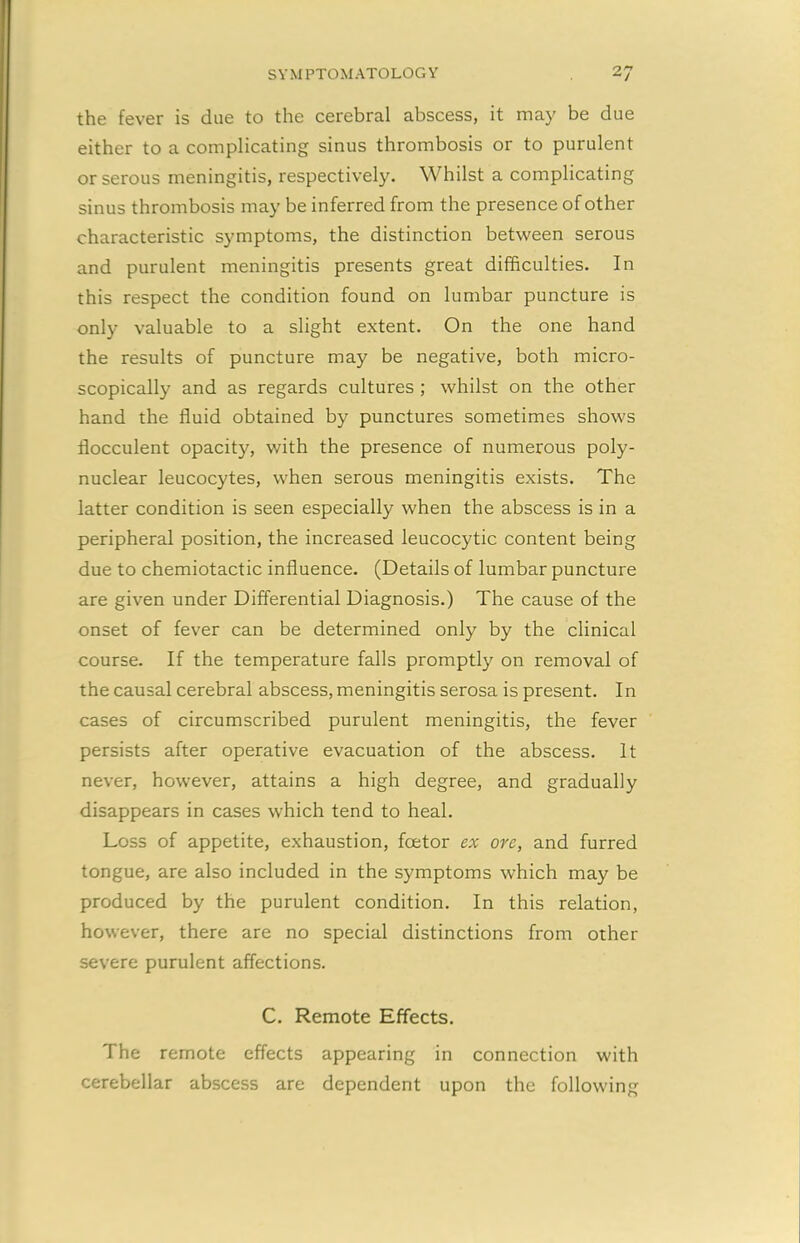 the fever is due to the cerebral abscess, it may be due either to a complicating sinus thrombosis or to purulent or serous meningitis, respectively. Whilst a complicating sinus thrombosis may be inferred from the presence of other characteristic symptoms, the distinction between serous and purulent meningitis presents great difficulties. In this respect the condition found on lumbar puncture is only valuable to a slight extent. On the one hand the results of puncture may be negative, both micro- scopically and as regards cultures ; whilst on the other hand the fluid obtained by punctures sometimes shows flocculent opacity, with the presence of numerous poly- nuclear leucocytes, when serous meningitis exists. The latter condition is seen especially when the abscess is in a peripheral position, the increased leucocytic content being due to chemiotactic influence. (Details of lumbar puncture are given under Differential Diagnosis.) The cause of the onset of fever can be determined only by the clinical course. If the temperature falls promptly on removal of the causal cerebral abscess, meningitis serosa is present. In cases of circumscribed purulent meningitis, the fever persists after operative evacuation of the abscess. It never, however, attains a high degree, and gradually disappears in cases which tend to heal. Loss of appetite, exhaustion, fcetor ex ore, and furred tongue, are also included in the symptoms which may be produced by the purulent condition. In this relation, however, there are no special distinctions from other severe purulent affections. C. Remote Effects. The remote effects appearing in connection with cerebellar abscess are dependent upon the following