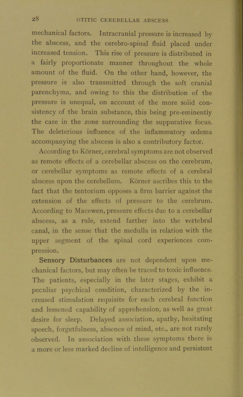 mechanical factors. Intracranial pressure is increased by the abscess, and the cerebro-spinal fluid placed under increased tension. This rise of pressure is distributed in a fairly proportionate manner throughout the whole amount of the fluid. On the other hand, however, the pressure is also transmitted through the soft cranial parenchyma, and owing to this the distribution of the pressure is unequal, on account of the more solid con- sistency of the brain substance, this being pre-eminently the case in the zone surrounding the suppurative focus. The deleterious influence of the inflammatory oedema accompanying the abscess is also a contributory factor. According to Korner, cerebral symptoms are not observed as remote effects of a cerebellar abscess on the cerebrum, or cerebellar symptoms as remote effects of a cerebral abscess upon the cerebellum. Korner ascribes this to the fact that the tentorium opposes a firm barrier against the extension of the effects of pressure to the cerebrum. According to Macewen, pressure effects due to a cerebellar abscess, as a rule, extend farther into the vertebral canal, in the sense that the medulla in relation with the upper segment of the spinal cord experiences com- pression. Sensory Disturbances are not dependent upon me- chanical factors, but may often be traced to toxic influence. The patients, especially in the later stages, exhibit a peculiar psychical condition, characterized by the in- creased stimulation requisite for each cerebral function and lessened capability of apprehension, as well as great desire for sleep. Delayed association, apathy, hesitating speech, forgetfulness, absence of mind, etc., are not rarely observed. In association with these symptoms there is a more or less marked decline of intelligence and persistent