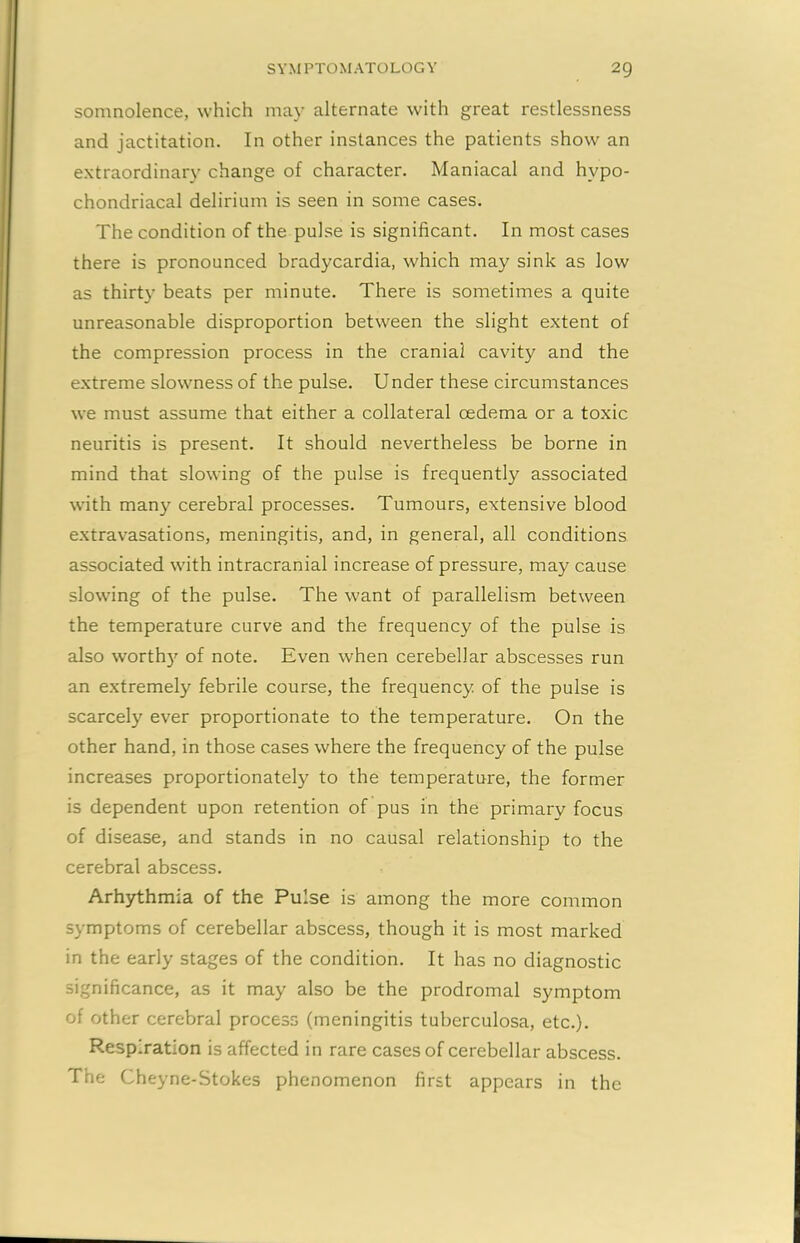 somnolence, which may alternate with great restlessness and jactitation. In other instances the patients show an extraordinary change of character. Maniacal and hypo- chondriacal delirium is seen in some cases. The condition of the pulse is significant. In most cases there is pronounced bradycardia, which may sink as low as thirty beats per minute. There is sometimes a quite unreasonable disproportion between the slight extent of the compression process in the cranial cavity and the extreme slowness of the pulse. Under these circumstances we must assume that either a collateral oedema or a toxic neuritis is present. It should nevertheless be borne in mind that slowing of the pulse is frequently associated with many cerebral processes. Tumours, extensive blood extravasations, meningitis, and, in general, all conditions associated with intracranial increase of pressure, may cause slowing of the pulse. The want of parallelism between the temperature curve and the frequency of the pulse is also worthy of note. Even when cerebellar abscesses run an extremely febrile course, the frequency of the pulse is scarcely ever proportionate to the temperature. On the other hand, in those cases where the frequency of the pulse increases proportionately to the temperature, the former is dependent upon retention of pus in the primary focus of disease, and stands in no causal relationship to the cerebral abscess. Arhythmia of the Pulse is among the more common symptoms of cerebellar abscess, though it is most marked in the early stages of the condition. It has no diagnostic significance, as it may also be the prodromal symptom of other cerebral process (meningitis tuberculosa, etc.). Respiration is affected in rare cases of cerebellar abscess. The Cheyne-Stokes phenomenon first appears in the