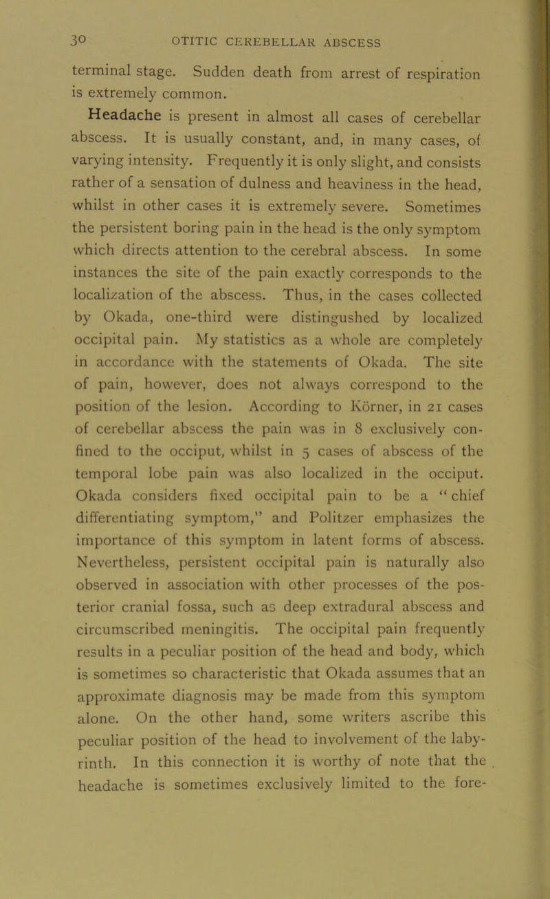 terminal stage. Sudden death from arrest of respiration is extremely common. Headache is present in almost all cases of cerebellar abscess. It is usually constant, and, in many cases, of varying intensity. Frequently it is only slight, and consists rather of a sensation of dulness and heaviness in the head, whilst in other cases it is extremely severe. Sometimes the persistent boring pain in the head is the only symptom which directs attention to the cerebral abscess. In some instances the site of the pain exactly corresponds to the localization of the abscess. Thus, in the cases collected by Okada, one-third were distingushed by localized occipital pain. My statistics as a whole are completely in accordance with the statements of Okada. The site of pain, however, does not always correspond to the position of the lesion. According to Korner, in 21 cases of cerebellar abscess the pain was in 8 exclusively con- fined to the occiput, whilst in 5 cases of abscess of the temporal lobe pain was also localized in the occiput. Okada considers fixed occipital pain to be a “chief differentiating symptom,’’ and Politzer emphasizes the importance of this symptom in latent forms of abscess. Nevertheless, persistent occipital pain is naturally also observed in association with other processes of the pos- terior cranial fossa, such as deep extradural abscess and circumscribed meningitis. The occipital pain frequently results in a peculiar position of the head and body, which is sometimes so characteristic that Okada assumes that an approximate diagnosis may be made from this symptom alone. On the other hand, some writers ascribe this peculiar position of the head to involvement of the laby- rinth. In this connection it is worthy of note that the headache is sometimes exclusively limited to the fore-