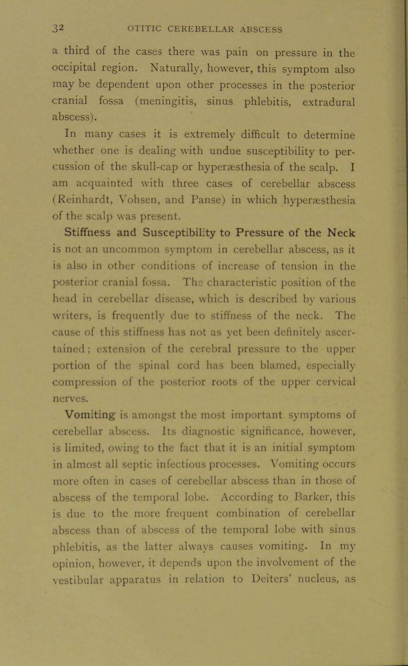 a third of the cases there was pain on pressure in the occipital region. Naturally, however, this symptom also may be dependent upon other processes in the posterior cranial fossa (meningitis, sinus phlebitis, extradural abscess). In many cases it is extremely difficult to determine whether one is dealing with undue susceptibility to per- cussion of the skull-cap or hyperaesthesia of the scalp. I am acquainted with three cases of cerebellar abscess (Reinhardt, Yohsen, and Panse) in which hyperaesthesia of the scalp was present. Stiffness and Susceptibility to Pressure of the Neck is not an uncommon symptom in cerebellar abscess, as it is also in other conditions of increase of tension in the posterior cranial fossa. The characteristic position of the head in cerebellar disease, which is described by various writers, is frequently due to stiffness of the neck. The cause of this stiffness has not as yet been definitely ascer- tained ; extension of the cerebral pressure to the upper portion of the spinal cord has been blamed, especially compression of the posterior roots of the upper cervical nerves. Vomiting is amongst the most important symptoms of cerebellar abscess. Its diagnostic significance, however, is limited, owing to the fact that it is an initial symptom in almost all septic infectious processes. Vomiting occurs more often in cases of cerebellar abscess than in those of abscess of the temporal lobe. According to Barker, this is due to the more frequent combination of cerebellar abscess than of abscess of the temporal lobe with sinus phlebitis, as the latter always causes vomiting. In my opinion, however, it depends upon the involvement of the vestibular apparatus in relation to Deiters’ nucleus, as
