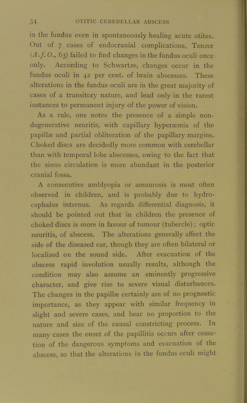 in the fundus even in spontaneously healing acute otites. Out of 7 cases of endocranial complications, Tenzer (A.f. O., 63) failed to find changes in the fundus oculi once only. According to Schvvartze, changes occur in the fundus oculi in 42 per cent, of brain abscesses. These alterations in the fundus oculi are in the great majority of cases of a transitory nature, and lead only in the rarest instances to permanent injury of the power of vision. As a rule, one notes the presence of a simple non- degenerative neuritis, with capillary hyperaemia of the papillae and partial obliteration of the papillary margins. Choked discs are decidedly more common with cerebellar than with temporal lobe abscesses, owing to the fact that the sinus circulation is more abundant in the posterior cranial fossa. A consecutive amblyopia or amaurosis is most often observed in children, and is probably due to hydro- cephalus internus. As regards differential diagnosis, it should be pointed out that in children the presence of choked discs is more in favour of tumour (tubercle); optic neuritis, of abscess. The alterations generally affect the side of the diseased ear, though they are often bilateral or localized on the sound side. After evacuation of the abscess rapid involution usually results, although the condition may also assume an eminently progressive character, and give rise to severe visual disturbances. The changes in the papillae certainly are of no prognostic importance, as they appear with similar frequency in slight and severe cases, and bear no proportion to the nature and size of the causal constricting process. In many cases the onset of the papillitis occurs after cessa- tion of the dangerous symptoms and evacuation of the abscess, so that the alterations in the fundus oculi might