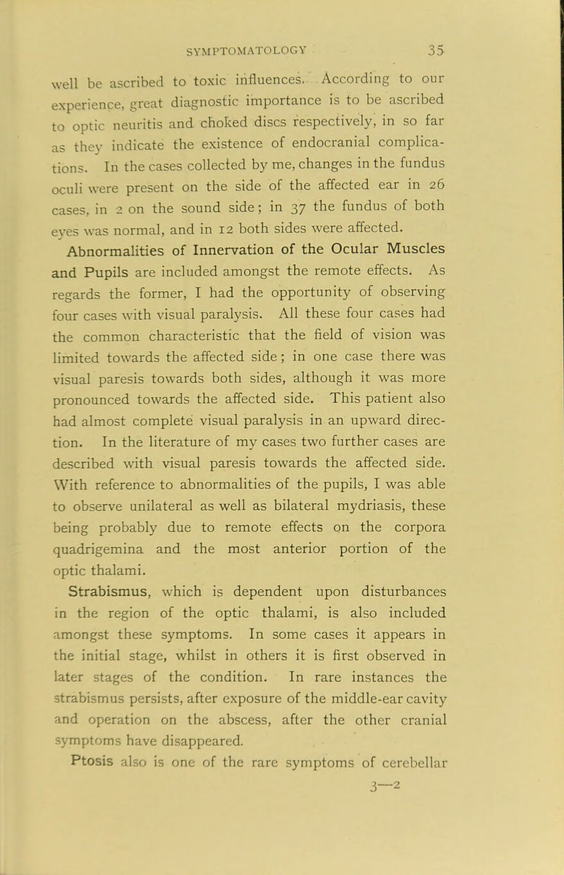 well be ascribed to toxic influences. According to our experience, great diagnostic importance is to be ascribed to optic neuritis and choked discs respectively, in so far as they indicate the existence of endocranial complica- tions. In the cases collected by me, changes in the fundus oculi were present on the side of the affected ear m 2S cases, in 2 on the sound side; in 37 the fundus of both eves was normal, and in 12 both sides were affected. Abnormalities of Innervation of the Ocular Muscles and Pupils are included amongst the remote effects. As regards the former, I had the opportunity of observing four cases with visual paralysis. All these four cases had the common characteristic that the field of vision was limited towards the affected side; in one case there was visual paresis towards both sides, although it was more pronounced towards the affected side. This patient also had almost complete visual paralysis in an upward direc- tion. In the literature of my cases two further cases are described with visual paresis towards the affected side. With reference to abnormalities of the pupils, I was able to observe unilateral as well as bilateral mydriasis, these being probably due to remote effects on the corpora quadrigemina and the most anterior portion of the optic thalami. Strabismus, which is dependent upon disturbances in the region of the optic thalami, is also included amongst these symptoms. In some cases it appears in the initial stage, whilst in others it is first observed in later stages of the condition. In rare instances the strabismus persists, after exposure of the middle-ear cavity and operation on the abscess, after the other cranial symptoms have disappeared. Ptosis also is one of the rare symptoms of cerebellar 3—2