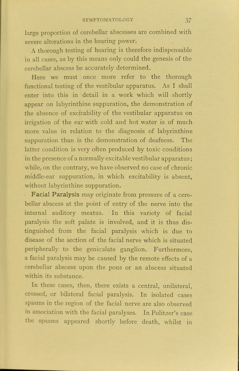 large proportion of cerebellar abscesses are combined with severe alterations in the hearing power. A thorough testing of hearing is therefore indispensable in all cases, as by this means only could the genesis of the cerebellar abscess be accurately determined. Here we must once more refer to the thorough functional testing of the vestibular apparatus. As I shall enter into this in detail in a work which will shortly appear on labyrinthine suppuration, the demonstration of the absence of excitability of the vestibular apparatus on irrigation of the ear with cold and hot water is of much more value in relation to the diagnosis of labyrinthine suppuration than is the demonstration of deafness. The latter condition is very often produced by toxic conditions in the presence of a normally excitable vestibular apparatus; while, on the contrary, we have observed no case of chronic middle-ear suppuration, in which excitability is absent, without labyrinthine suppuration. Facial Paralysis may originate from pressure of a cere- bellar abscess at the point of entry of the nerve into the internal auditory meatus. In this variety of facial paralysis the soft palate is involved, and it is thus dis- tinguished from the facial paralysis which is due to disease of the section of the facial nerve which is situated peripherally to the geniculate ganglion. Furthermore, a facial paralysis may be caused by the remote effects of a cerebellar abscess upon the pons or an abscess situated within its substance. In these cases, then, there exists a central, unilateral, crossed, or bilateral facial paralysis. In isolated cases spasms in the region of the facial nerve are also observed in association with the facial paralyses. In Politzer’s case the spasms appeared shortly before death, whilst in