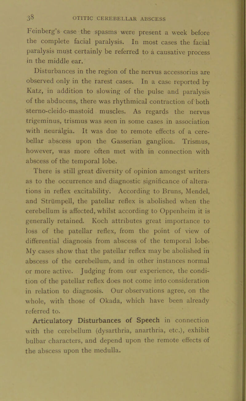 Feinberg’s case the spasms were present a week before the complete facial paralysis. In most cases the facial paralysis must certainly be referred to a causative process in the middle ear. Disturbances in the region of the nervus accessorius are observed only in the rarest cases. In a case reported by Katz, in addition to slowing of the pulse and paralysis of the abducens, there was rhythmical contraction of both sterno-cleido-mastoid muscles. As regards the nervus trigeminus, trismus was seen in some cases in association with neuralgia. It was due to remote effects of a cere- bellar abscess upon the Gasserian ganglion. Trismus, however, was more often met with in connection with abscess of the temporal lobe. There is still great diversity of opinion amongst writers as to the occurrence and diagnostic significance of altera- tions in reflex excitability. According to Bruns, Mendel, and Strtimpell, the patellar reflex is abolished when the cerebellum is affected, whilst according to Oppenheim it is generally retained. Koch attributes great importance to loss of the patellar reflex, from the point of view of differential diagnosis from abscess of the temporal lobe- My cases show that the patellar reflex maybe abolished in abscess of the cerebellum, and in other instances normal or more active. Judging from our experience, the condi- tion of the patellar reflex does not come into consideration in relation to diagnosis. Our observations agree, on the whole, with those of Okada, which have been already referred to. Articulatory Disturbances of Speech in connection with the cerebellum (dysarthria, anarthria, etc.), exhibit bulbar characters, and depend upon the remote effects of the abscess upon the medulla.