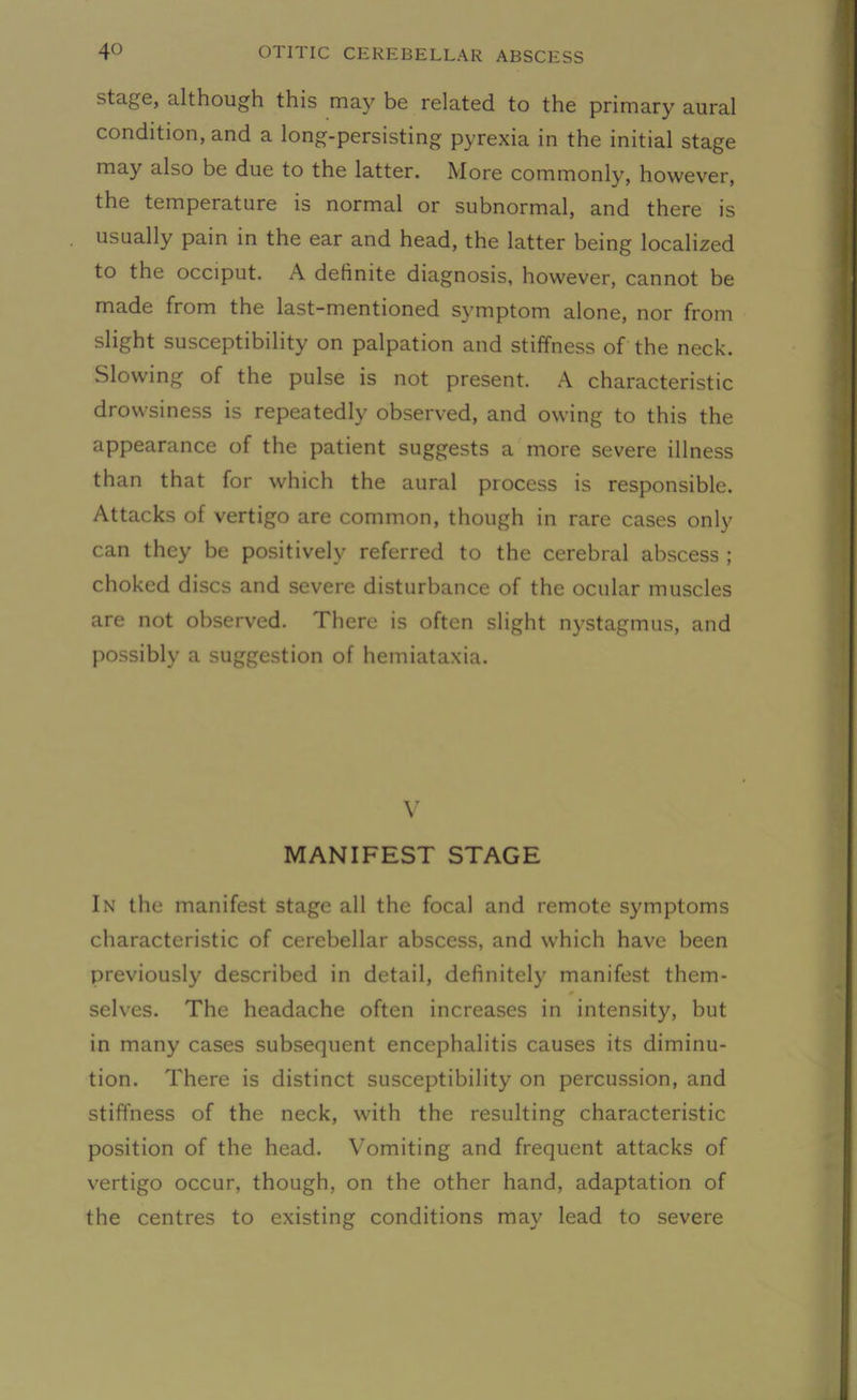 stage, although this may be related to the primary aural condition, and a long-persisting pyrexia in the initial stage may also be due to the latter. More commonly, however, the temperature is normal or subnormal, and there is usually pain in the ear and head, the latter being localized to the occiput. A definite diagnosis, however, cannot be made from the last-mentioned symptom alone, nor from slight susceptibility on palpation and stiffness of the neck. Slowing of the pulse is not present. A characteristic drowsiness is repeatedly observed, and owing to this the appearance of the patient suggests a more severe illness than that for which the aural process is responsible. Attacks of vertigo are common, though in rare cases only can they be positively referred to the cerebral abscess ; choked discs and severe disturbance of the ocular muscles are not observed. There is often slight nystagmus, and possibly a suggestion of hemiataxia. V MANIFEST STAGE In the manifest stage all the focal and remote symptoms characteristic of cerebellar abscess, and which have been previously described in detail, definitely manifest them- selves. The headache often increases in intensity, but in many cases subsequent encephalitis causes its diminu- tion. There is distinct susceptibility on percussion, and stiffness of the neck, with the resulting characteristic position of the head. Vomiting and frequent attacks of vertigo occur, though, on the other hand, adaptation of the centres to existing conditions may lead to severe