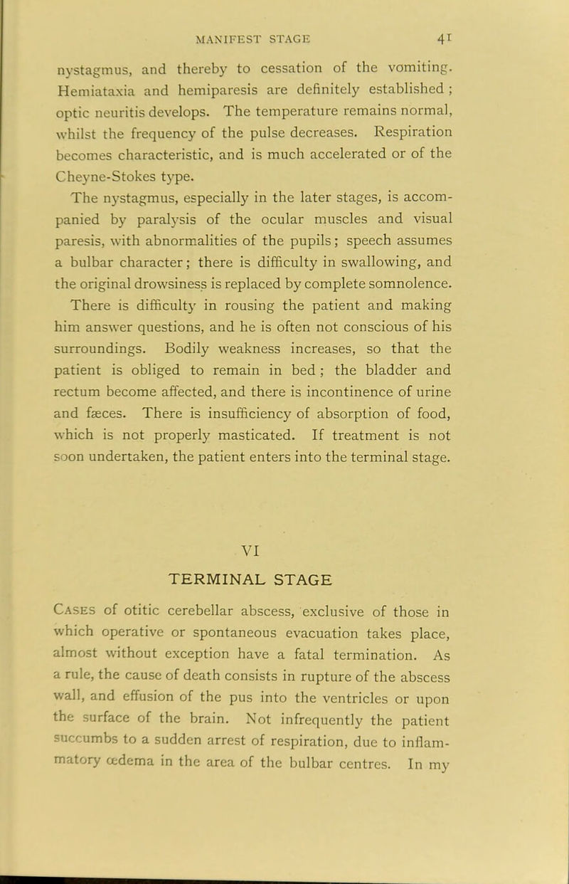 MANIFEST STAGE 4* nystagmus, and thereby to cessation of the vomiting. Hemiataxia and hemiparesis are definitely established ; optic neuritis develops. The temperature remains normal, whilst the frequency of the pulse decreases. Respiration becomes characteristic, and is much accelerated or of the Cheyne-Stokes type. The nystagmus, especially in the later stages, is accom- panied by paralysis of the ocular muscles and visual paresis, with abnormalities of the pupils; speech assumes a bulbar character; there is difficulty in swallowing, and the original drowsiness is replaced by complete somnolence. There is difficulty in rousing the patient and making him answer questions, and he is often not conscious of his surroundings. Bodily weakness increases, so that the patient is obliged to remain in bed; the bladder and rectum become affected, and there is incontinence of urine and fasces. There is insufficiency of absorption of food, which is not properly masticated. If treatment is not soon undertaken, the patient enters into the terminal stage. VI TERMINAL STAGE Cases of otitic cerebellar abscess, exclusive of those in which operative or spontaneous evacuation takes place, almost without exception have a fatal termination. As a rule, the cause of death consists in rupture of the abscess wall, and effusion of the pus into the ventricles or upon the surface of the brain. Not infrequently the patient succumbs to a sudden arrest of respiration, due to inflam- matory cedema in the area of the bulbar centres. In my