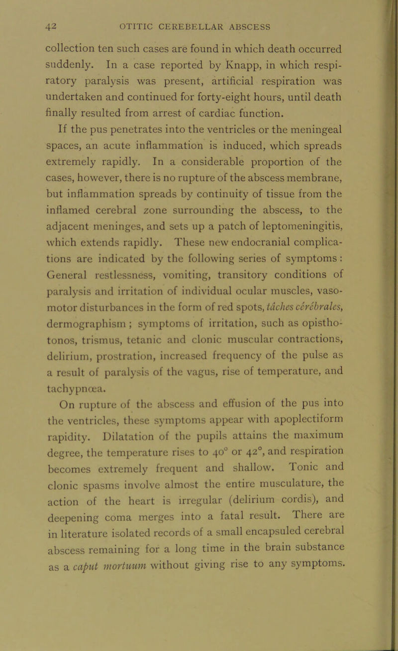 collection ten such cases are found in which death occurred suddenly. In a case reported by Knapp, in which respi- ratory paralysis was present, artificial respiration was undertaken and continued for forty-eight hours, until death finally resulted from arrest of cardiac function. If the pus penetrates into the ventricles or the meningeal spaces, an acute inflammation is induced, which spreads extremely rapidly. In a considerable proportion of the cases, however, there is no rupture of the abscess membrane, but inflammation spreads by continuity of tissue from the inflamed cerebral zone surrounding the abscess, to the adjacent meninges, and sets up a patch of leptomeningitis, which extends rapidly. These new endocranial complica- tions are indicated by the following series of symptoms : General restlessness, vomiting, transitory conditions of paralysis and irritation of individual ocular muscles, vaso- motor disturbances in the form of red spots, taches cerebrates, dermographism ; symptoms of irritation, such as opistho- tonos, trismus, tetanic and clonic muscular contractions, delirium, prostration, increased frequency of the pulse as a result of paralysis of the vagus, rise of temperature, and tachypncea. On rupture of the abscess and effusion of the pus into the ventricles, these symptoms appear with apoplectiform rapidity. Dilatation of the pupils attains the maximum degree, the temperature rises to 40° or 420, and respiration becomes extremely frequent and shallow. Tonic and clonic spasms involve almost the entire musculature, the action of the heart is irregular (delirium cordis), and deepening coma merges into a fatal result. There are in literature isolated records of a small encapsuled cerebral abscess remaining for a long time in the brain substance as a caput mortuum without giving rise to any symptoms.