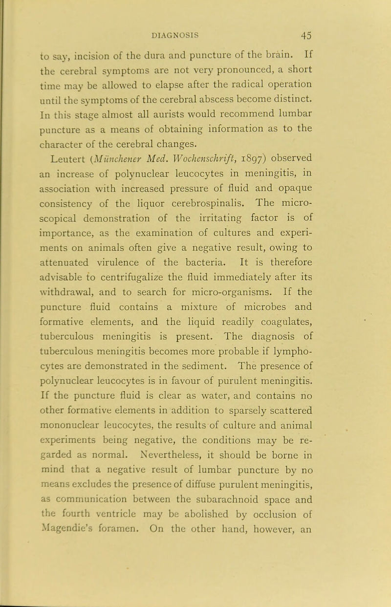 to say, incision of the dura and puncture of the brain. If the cerebral symptoms are not very pronounced, a short time may be allowed to elapse after the radical operation until the symptoms of the cerebral abscess become distinct. In this stage almost all aurists would recommend lumbar puncture as a means of obtaining information as to the character of the cerebral changes. Leutert (Miinchener Med. Wochenschrift, 1897) observed an increase of polynuclear leucocytes in meningitis, in association with increased pressure of fluid and opaque consistency of the liquor cerebrospinalis. The micro- scopical demonstration of the irritating factor is of importance, as the examination of cultures and experi- ments on animals often give a negative result, owing to attenuated virulence of the bacteria. It is therefore advisable to centrifugalize the fluid immediately after its withdrawal, and to search for micro-organisms. If the puncture fluid contains a mixture of microbes and formative elements, and the liquid readily coagulates, tuberculous meningitis is present. The diagnosis of tuberculous meningitis becomes more probable if lympho- cytes are demonstrated in the sediment. The presence of polynuclear leucocytes is in favour of purulent meningitis. If the puncture fluid is clear as water, and contains no other formative elements in addition to sparsely scattered mononuclear leucocytes, the results of culture and animal experiments being negative, the conditions may be re- garded as normal. Nevertheless, it should be borne in mind that a negative result of lumbar puncture by no means excludes the presence of diffuse purulent meningitis, as communication between the subarachnoid space and the fourth ventricle may be abolished by occlusion of Magendie’s foramen. On the other hand, however, an