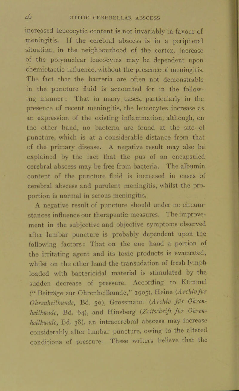 increased leucocytic content is not invariably in favour of meningitis. If the cerebral abscess is in a peripheral situation, in the neighbourhood of the cortex, increase of the polynuclear leucocytes may be dependent upon chemiotactic influence, without the presence of meningitis. The fact that the bacteria are often not demonstrable in the puncture fluid is accounted for in the follow- ing manner: That in many cases, particularly in the presence of recent meningitis, the leucocytes increase as an expression of the existing inflammation, although, on the other hand, no bacteria are found at the site of puncture, which is at a considerable distance from that of the primary disease. A negative result may also be explained by the fact that the pus of an encapsuled cerebral abscess may be free from bacteria. The albumin content of the puncture fluid is increased in cases of cerebral abscess and purulent meningitis, whilst the pro- portion is normal in serous meningitis. A negative result of puncture should under no circum- stances influence our therapeutic measures. 1 he improve- ment in the subjective and objective symptoms observed after lumbar puncture is probably dependent upon the following factors: That on the one hand a portion of the irritating agent and its toxic products is evacuated, whilst on the other hand the transudation of fresh lymph loaded with bactericidal material is stimulated by the sudden decrease of pressure. According to Kiimmel (“ Beitrage zur Ohrenheilkunde, 1905), Heine (Archivfur Ohrcnhcilkunde, Bd. 50), Grossmann (Archiv fur Ohren- heilkunde, Bd. 64), and Hinsberg (Zcitschrift fiir Ohren- heilkunde, Bd. 38), an intracerebral abscess may increase considerably after lumbar puncture, owing to the altered conditions of pressure. These writers believe that the