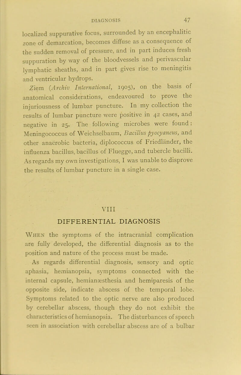 localized suppurative focus, surrounded by an encephalitic zone of demarcation, becomes diffuse as a consequence of the sudden removal of pressure, and in part induces fresh suppuration by way of the bloodvessels and perivascular lymphatic sheaths, and in part gives rise to meningitis and ventricular hydrops. Ziem (Archiv International, 1905), on the basis of anatomical considerations, endeavoured to prove the injuriousness of lumbar puncture. In my collection the results of lumbar puncture were positive in 42 cases, and negative in 25. The following microbes were found : Meningococcus of Weichselbaum, Bacilhis pyocyaneus, and other anaerobic bacteria, diplococcus of Friedlander, the influenza bacillus, bacillus of Fluegge, and tubercle bacilli. As regards my own investigations, I was unable to disprove the results of lumbar puncture in a single case. VIII DIFFERENTIAL DIAGNOSIS When the symptoms of the intracranial complication are fully developed, the differential diagnosis as to the position and nature of the process must be made. As regards differential diagnosis, sensory and optic aphasia, hemianopsia, symptoms connected with the internal capsule, hemianaesthesia and hemiparesis of the opposite side, indicate abscess of the temporal lobe. Symptoms related to the optic nerve are also produced by cerebellar abscess, though they do not exhibit the characteristics of hemianopsia. The disturbances of speech seen in association with cerebellar abscess are of a bulbar