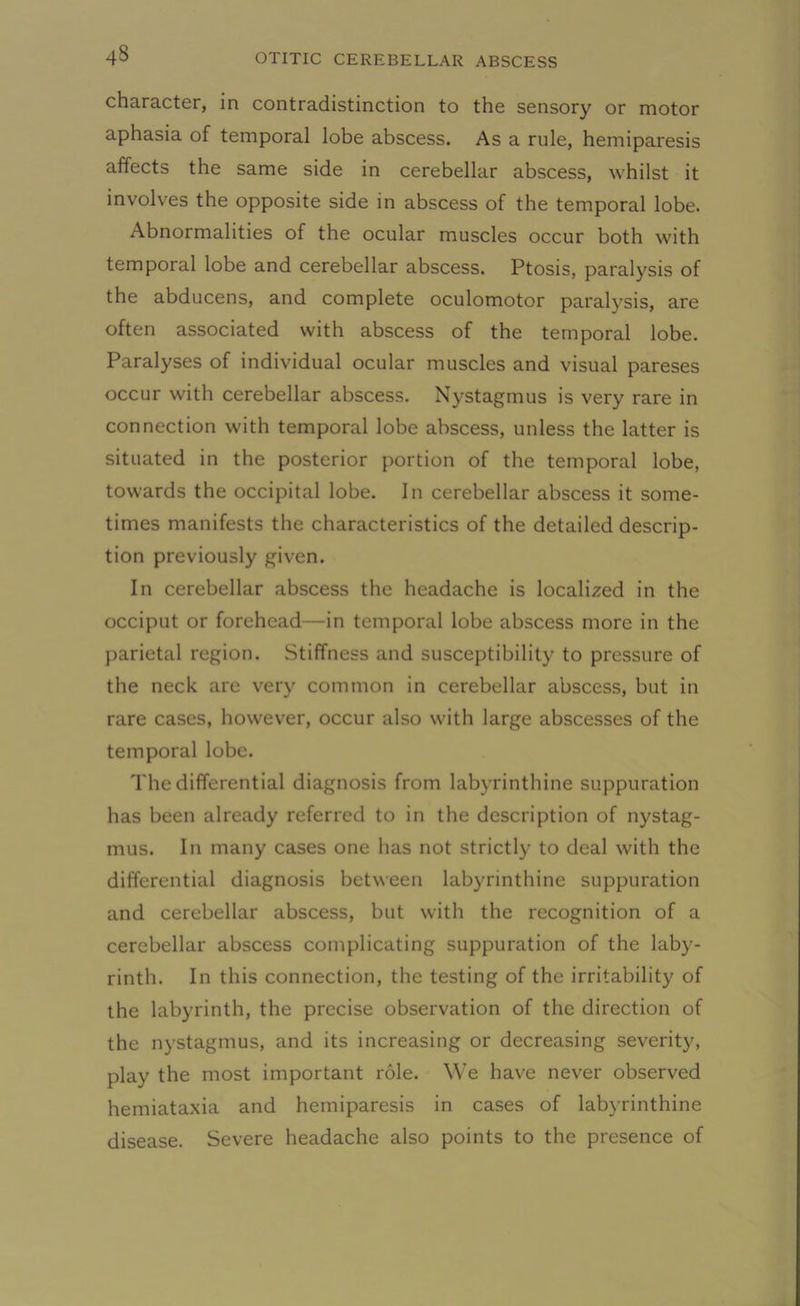 43 character, in contradistinction to the sensory or motor aphasia of temporal lobe abscess. As a rule, hemiparesis affects the same side in cerebellar abscess, whilst it involves the opposite side in abscess of the temporal lobe. Abnormalities of the ocular muscles occur both with temporal lobe and cerebellar abscess. Ptosis, paralysis of the abducens, and complete oculomotor paralysis, are often associated with abscess of the temporal lobe. Paralyses of individual ocular muscles and visual pareses occur with cerebellar abscess. Nystagmus is very rare in connection with temporal lobe abscess, unless the latter is situated in the posterior portion of the temporal lobe, towards the occipital lobe. In cerebellar abscess it some- times manifests the characteristics of the detailed descrip- tion previously given. In cerebellar abscess the headache is localized in the occiput or forehead—in temporal lobe abscess more in the parietal region. .Stiffness and susceptibility to pressure of the neck are very common in cerebellar abscess, but in rare cases, however, occur also with large abscesses of the temporal lobe. The differential diagnosis from labyrinthine suppuration has been already referred to in the description of nystag- mus. In many cases one has not strictly to deal with the differential diagnosis between labyrinthine suppuration and cerebellar abscess, but with the recognition of a cerebellar abscess complicating suppuration of the laby- rinth. In this connection, the testing of the irritability of the labyrinth, the precise observation of the direction of the nystagmus, and its increasing or decreasing severity, play the most important role. We have never observed hemiataxia and hemiparesis in cases of labyrinthine disease. Severe headache also points to the presence of