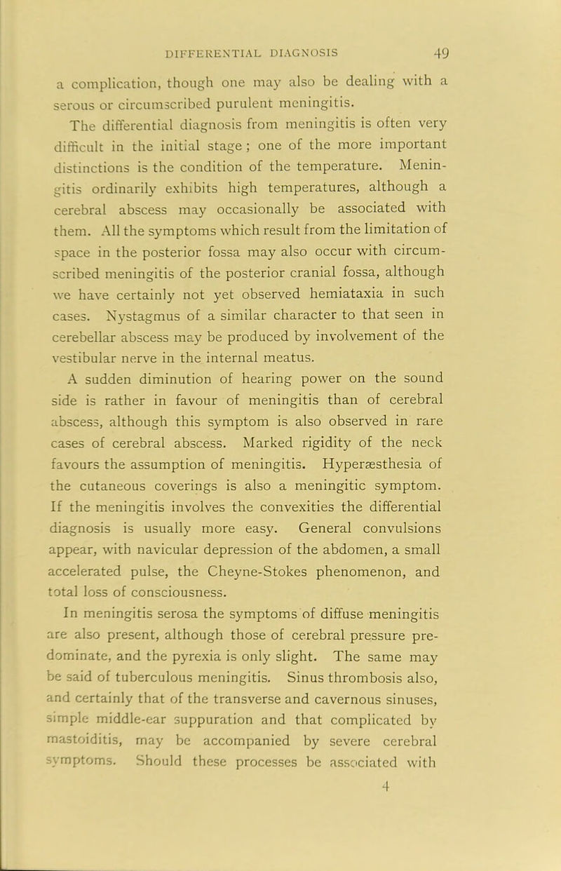 a complication, though one may also be dealing with a serous or circumscribed purulent meningitis. The differential diagnosis from meningitis is often very difficult in the initial stage ; one of the more important distinctions is the condition of the temperature. Menin- gitis ordinarily exhibits high temperatures, although a cerebral abscess may occasionally be associated with them. All the symptoms which result from the limitation of space in the posterior fossa may also occur with circum- scribed meningitis of the posterior cranial fossa, although we have certainly not yet observed hemiataxia in such cases. Nystagmus of a similar character to that seen in cerebellar abscess may be produced by involvement of the vestibular nerve in the internal meatus. A sudden diminution of hearing power on the sound side is rather in favour of meningitis than of cerebral abscess, although this symptom is also observed in rare cases of cerebral abscess. Marked rigidity of the neck favours the assumption of meningitis. Hyperaesthesia of the cutaneous coverings is also a meningitic symptom. If the meningitis involves the convexities the differential diagnosis is usually more easy. General convulsions appear, with navicular depression of the abdomen, a small accelerated pulse, the Cheyne-Stokes phenomenon, and total loss of consciousness. In meningitis serosa the symptoms of diffuse meningitis are also present, although those of cerebral pressure pre- dominate, and the pyrexia is only slight. The same may be said of tuberculous meningitis. Sinus thrombosis also, and certainly that of the transverse and cavernous sinuses, simple middle-ear suppuration and that complicated bv mastoiditis, may be accompanied by severe cerebral symptoms. Should these processes be associated with 4