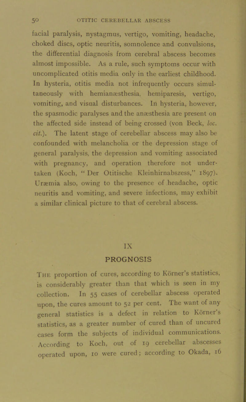 facial paralysis, nystagmus, vertigo, vomiting, headache, choked discs, optic neuritis, somnolence and convulsions, the differential diagnosis from cerebral abscess becomes almost impossible. As a rule, such symptoms occur with uncomplicated otitis media only in the earliest childhood. In hysteria, otitis media not infrequently occurs simul- taneously with hemiansesthesia, hemiparesis, vertigo, vomiting, and visual disturbances. In hysteria, however, the spasmodic paralyses and the anaesthesia are present on the affected side instead of being crossed (von Beck, loc. cit.). The latent stage of cerebellar abscess may also be confounded with melancholia or the depression stage of general paralysis, the depression and vomiting associated with pregnancy, and operation therefore not under- taken (Koch. “ Der Otitische Kleinhirnabszess,” 1897). Uraemia also, owing to the presence of headache, optic neuritis and vomiting, and severe infections, may exhibit a similar clinical picture to that of cerebral abscess. IX PROGNOSIS The proportion of cures, according to Kdrner s statistics, is considerably greater than that w'hich is seen in my collection. In 55 cases of cerebellar abscess operated upon, the cures amount to 52 per cent. The want of any general statistics is a defect in relation to Korner’s statistics, as a greater number of cured than of uncured cases form the subjects of individual communications. According to Koch, out of 19 cerebellar abscesses operated upon, 10 were cured; according to Okada, 16