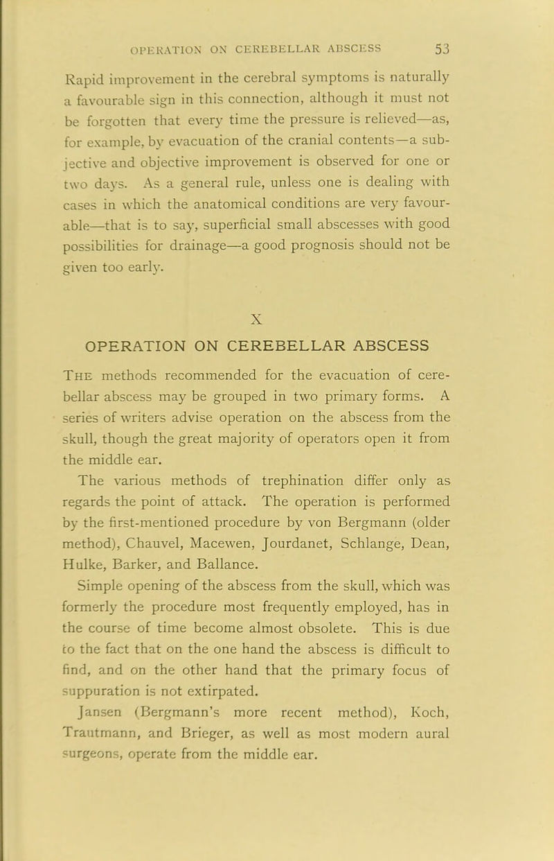 Rapid improvement in the cerebral symptoms is naturally a favourable sign in this connection, although it must not be forgotten that every time the pressure is relieved—as, for example, by evacuation of the cranial contents—a sub- jective and objective improvement is observed for one or two days. As a general rule, unless one is dealing with cases in which the anatomical conditions are very favour- able—that is to say, superficial small abscesses with good possibilities for drainage—a good prognosis should not be given too early. X OPERATION ON CEREBELLAR ABSCESS The methods recommended for the evacuation of cere- bellar abscess may be grouped in two primary forms. A series of writers advise operation on the abscess from the skull, though the great majority of operators open it from the middle ear. The various methods of trephination differ only as regards the point of attack. The operation is performed by the first-mentioned procedure by von Bergmann (older method), Chauvel, Macewen, Jourdanet, Schlange, Dean, Hulke, Barker, and Ballance. Simple opening of the abscess from the skull, which was formerly the procedure most frequently employed, has in the course of time become almost obsolete. This is due to the fact that on the one hand the abscess is difficult to find, and on the other hand that the primary focus of suppuration is not extirpated. Jansen (Bergmann’s more recent method), Koch, Trautmann, and Brieger, as well as most modern aural surgeons, operate from the middle ear.