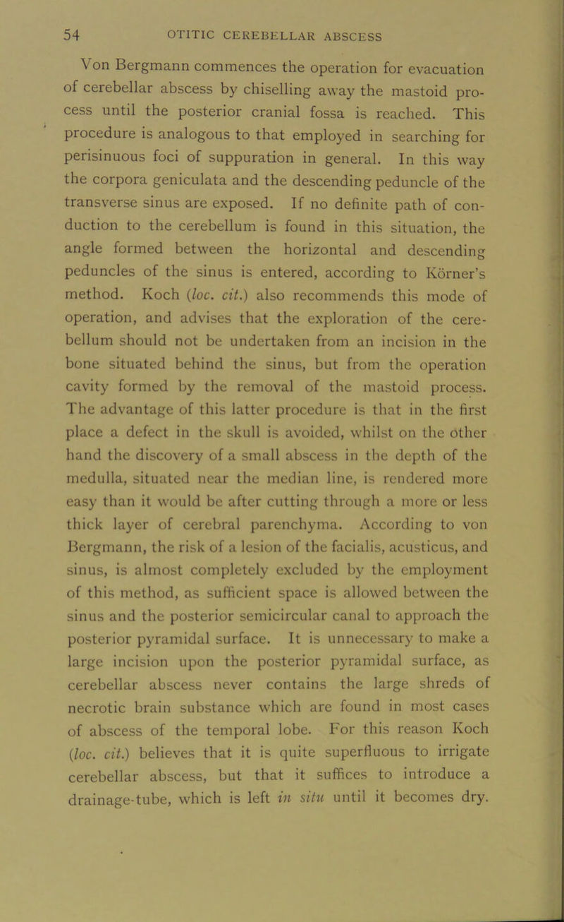 Von Bergmann commences the operation for evacuation of cerebellar abscess by chiselling away the mastoid pro- cess until the posterior cranial fossa is reached. This procedure is analogous to that employed in searching for perisinuous foci of suppuration in general. In this way the corpora geniculata and the descending peduncle of the transverse sinus are exposed. If no definite path of con- duction to the cerebellum is found in this situation, the angle formed between the horizontal and descending peduncles of the sinus is entered, according to Korner’s method. Koch (loc. cit.) also recommends this mode of operation, and advises that the exploration of the cere- bellum should not be undertaken from an incision in the bone situated behind the sinus, but from the operation cavity formed by the removal of the mastoid process. The advantage of this latter procedure is that in the first place a defect in the skull is avoided, whilst on the other hand the discovery of a small abscess in the depth of the medulla, situated near the median line, is rendered more easy than it would be after cutting through a more or less thick layer of cerebral parenchyma. According to von Bergmann, the risk of a lesion of the facialis, acusticus, and sinus, is almost completely excluded by the employment of this method, as sufficient space is allowed between the sinus and the posterior semicircular canal to approach the posterior pyramidal surface. It is unnecessary to make a large incision upon the posterior pyramidal surface, as cerebellar abscess never contains the large shreds of necrotic brain substance which are found in most cases of abscess of the temporal lobe. For this reason Koch (loc. cit.) believes that it is quite superfluous to irrigate cerebellar abscess, but that it suffices to introduce a drainage-tube, which is left in situ until it becomes dry.