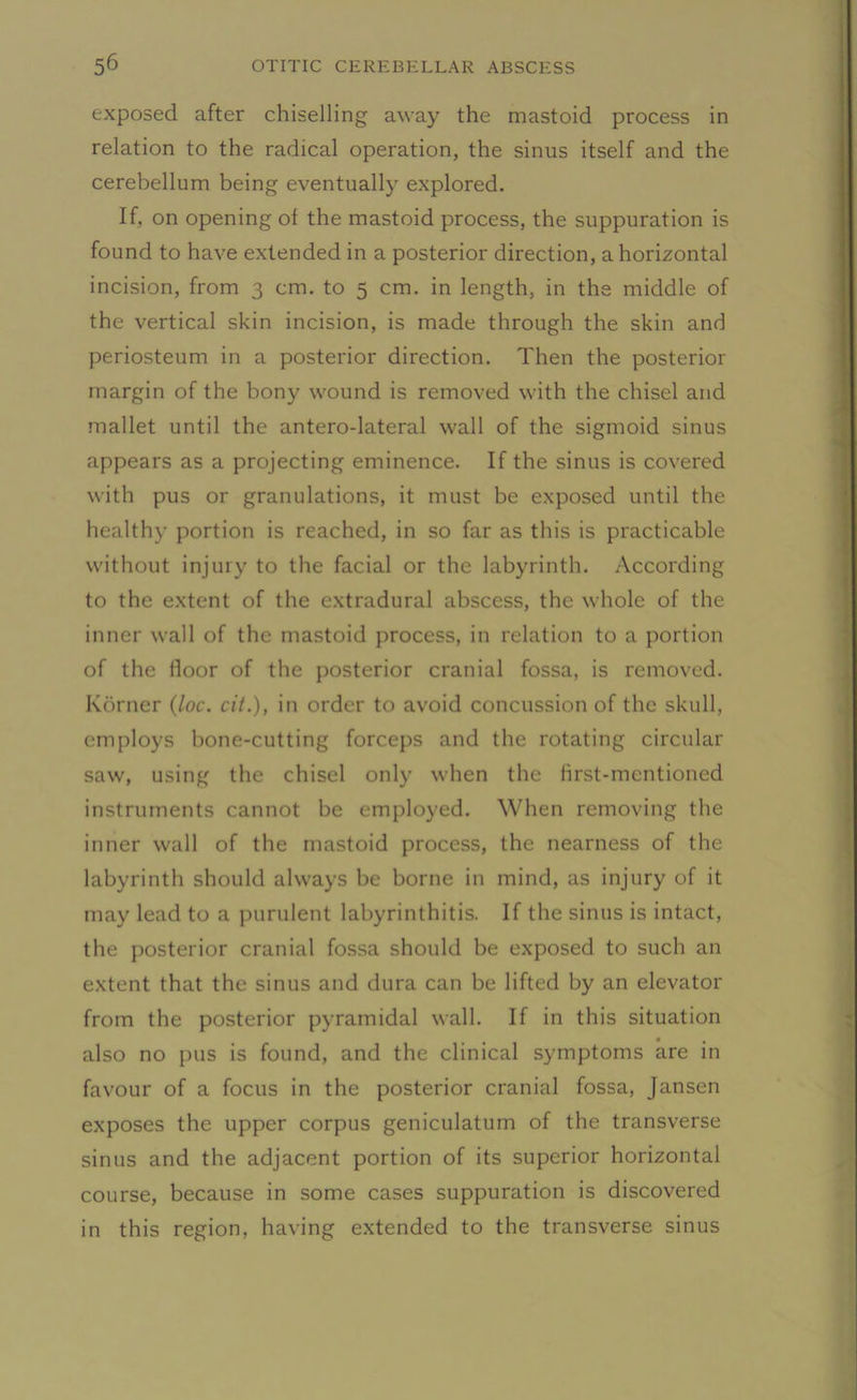 exposed after chiselling away the mastoid process in relation to the radical operation, the sinus itself and the cerebellum being eventually explored. If, on opening of the mastoid process, the suppuration is found to have extended in a posterior direction, a horizontal incision, from 3 cm. to 5 cm. in length, in the middle of the vertical skin incision, is made through the skin and periosteum in a posterior direction. Then the posterior margin of the bony wound is removed with the chisel and mallet until the antero-lateral wall of the sigmoid sinus appears as a projecting eminence. If the sinus is covered with pus or granulations, it must be exposed until the healthy portion is reached, in so far as this is practicable without injury to the facial or the labyrinth. According to the extent of the extradural abscess, the whole of the inner wall of the mastoid process, in relation to a portion of the floor of the posterior cranial fossa, is removed. Korner (loc. cit.), in order to avoid concussion of the skull, employs bone-cutting forceps and the rotating circular saw, using the chisel only when the first-mentioned instruments cannot be employed. When removing the inner wall of the mastoid process, the nearness of the labyrinth should always be borne in mind, as injury of it may lead to a purulent labyrinthitis. If the sinus is intact, the posterior cranial fossa should be exposed to such an extent that the sinus and dura can be lifted by an elevator from the posterior pyramidal wall. If in this situation • • also no pus is found, and the clinical symptoms are in favour of a focus in the posterior cranial fossa, Jansen exposes the upper corpus geniculatum of the transverse sinus and the adjacent portion of its superior horizontal course, because in some cases suppuration is discovered in this region, having extended to the transverse sinus