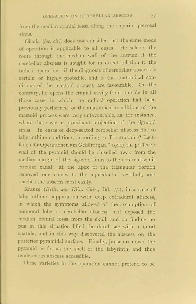 from the median cranial fossa along the superior petrosal sinus. Okada {loc. cit.) does not consider that the same mode of operation is applicable to all cases. He selects the route through the median wall of the antrum if the cerebellar abscess is sought for in direct relation to the radical operation—if the diagnosis of cerebellar abscess is certain or highly probable, and if the anatomical con- ditions of the mastoid process are favourable. On the contrary, he opens the cranial cavity from outside in all those cases in which the radical operation had been previously performed, or the anatomical conditions of the mastoid process were very unfavourable, as, for instance, where there was a prominent projection of the sigmoid sinus. In cases of deep-seated cerebellar abscess due to labyrinthine conditions, according to Trautmann (“ Leit- faden fur Operationen am Gehororgan,” 1901), the posterior wall of the pyramid should be chiselled away from the median margin of the sigmoid sinus to the external semi- circular canal; at the apex of the triangular portion removed one comes to the aquseductus vestibuli, and reaches the abscess most easily. Krause (Beitr. zur Klin. Chir., Bd. 37), in a case of labyrinthine suppuration with deep extradural abscess, in which the symptoms allowed of the assumption of temporal lobe or cerebellar abscess, first exposed the median cranial fossa from the skull, and on finding no pus in this situation lifted the dural sac with a dural spatula, and in this way discovered the abscess on the posterior pyramidal surface. Finally, Jansen removed the pyramid as far as the shell of the labyrinth, and thus rendered an abscess accessible. These varieties in the operation cannot pretend to be