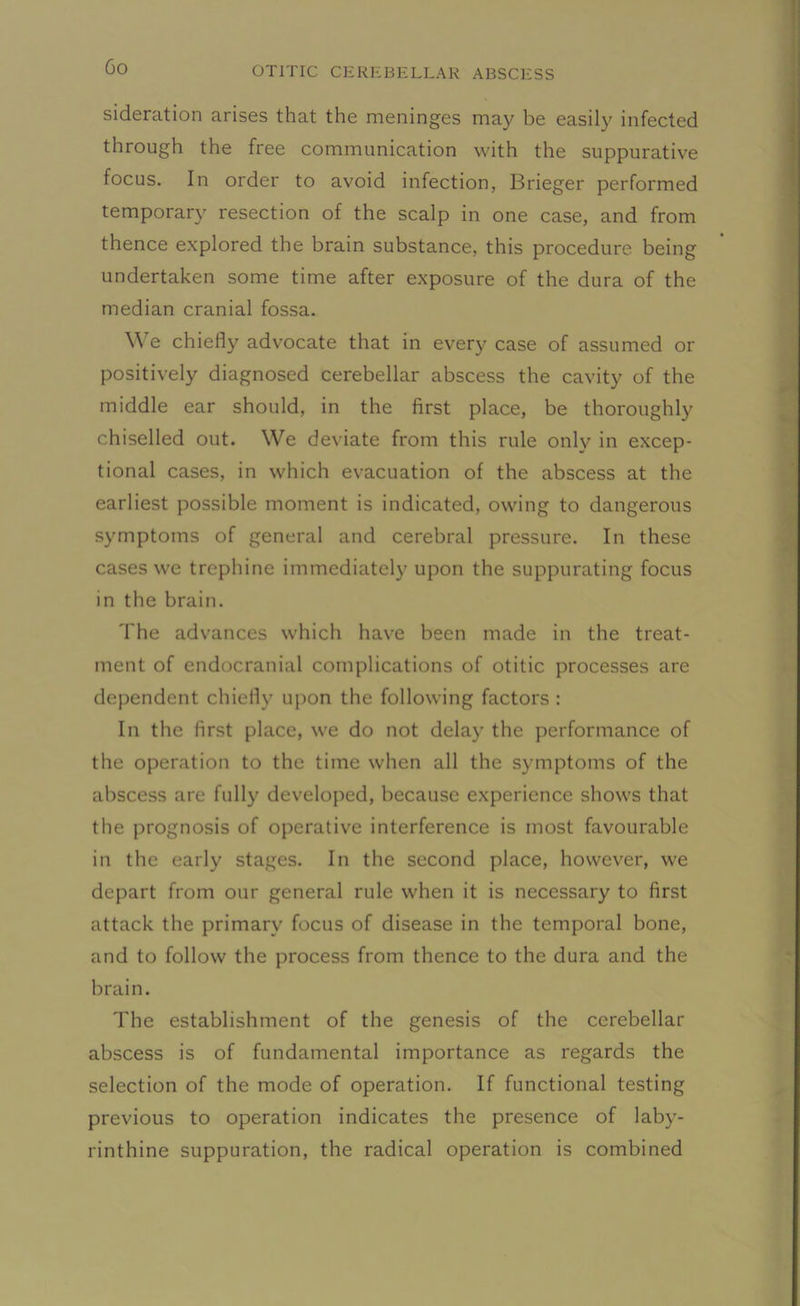 sideration arises that the meninges may be easily infected through the free communication with the suppurative focus. In order to avoid infection, Brieger performed temporary resection of the scalp in one case, and from thence explored the brain substance, this procedure being undertaken some time after exposure of the dura of the median cranial fossa. We chiefly advocate that in every case of assumed or positively diagnosed cerebellar abscess the cavity of the middle ear should, in the first place, be thoroughly chiselled out. We deviate from this rule only in excep- tional cases, in which evacuation of the abscess at the earliest possible moment is indicated, owing to dangerous symptoms of general and cerebral pressure. In these cases we trephine immediately upon the suppurating focus in the brain. The advances which have been made in the treat- ment of endocranial complications of otitic processes are dependent chiefly upon the following factors : In the first place, we do not delay the performance of the operation to the time when all the symptoms of the abscess are fully developed, because experience shows that the prognosis of operative interference is most favourable in the early stages. In the second place, however, we depart from our general rule when it is necessary to first attack the primary focus of disease in the temporal bone, and to follow the process from thence to the dura and the brain. The establishment of the genesis of the cerebellar abscess is of fundamental importance as regards the selection of the mode of operation. If functional testing previous to operation indicates the presence of laby- rinthine suppuration, the radical operation is combined