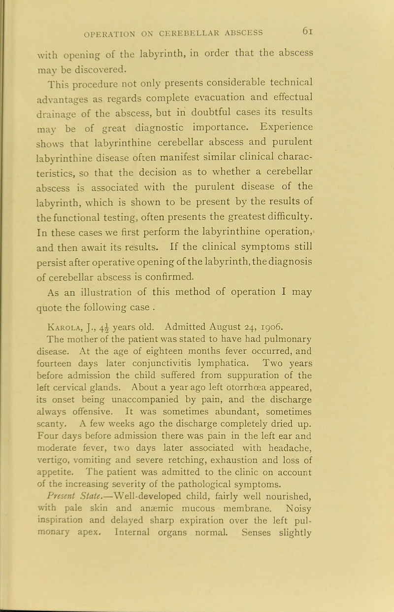 with opening of the labyrinth, in order that the abscess may be discovered. This procedure not only presents considerable technical advantages as regards complete evacuation and effectual drainage of the abscess, but in doubtful cases its results mav be of great diagnostic importance. Experience shows that labyrinthine cerebellar abscess and purulent labyrinthine disease often manifest similar clinical charac- teristics, so that the decision as to whether a cerebellar abscess is associated with the purulent disease of the labyrinth, which is shown to be present by the results of the functional testing, often presents the greatest difficulty. In these cases we first perform the labyrinthine operation, and then await its results. If the clinical symptoms still persist after operative opening of the labyrinth, the diagnosis of cerebellar abscess is confirmed. As an illustration of this method of operation I may quote the following case . Karola, J., 4^ years old. Admitted August 24, 1906. The mother of the patient was stated to have had pulmonary disease. At the age of eighteen months fever occurred, and fourteen days later conjunctivitis lymphatica. Two years before admission the child suffered from suppuration of the left cervical glands. About a year ago left otorrhoea appeared, its onset being unaccompanied by pain, and the discharge always offensive. It was sometimes abundant, sometimes scanty. A few weeks ago the discharge completely dried up. Four days before admission there was pain in the left ear and moderate fever, two days later associated with headache, vertigo, vomiting and severe retching, exhaustion and loss of appetite. The patient was admitted to the clinic on account of the increasing severity of the pathological symptoms. Present State.—Well-developed child, fairly well nourished, with pale skin and anaemic mucous membrane. Noisy inspiration and delayed sharp expiration over the left pul- monary apex. Internal organs normal. Senses slightly