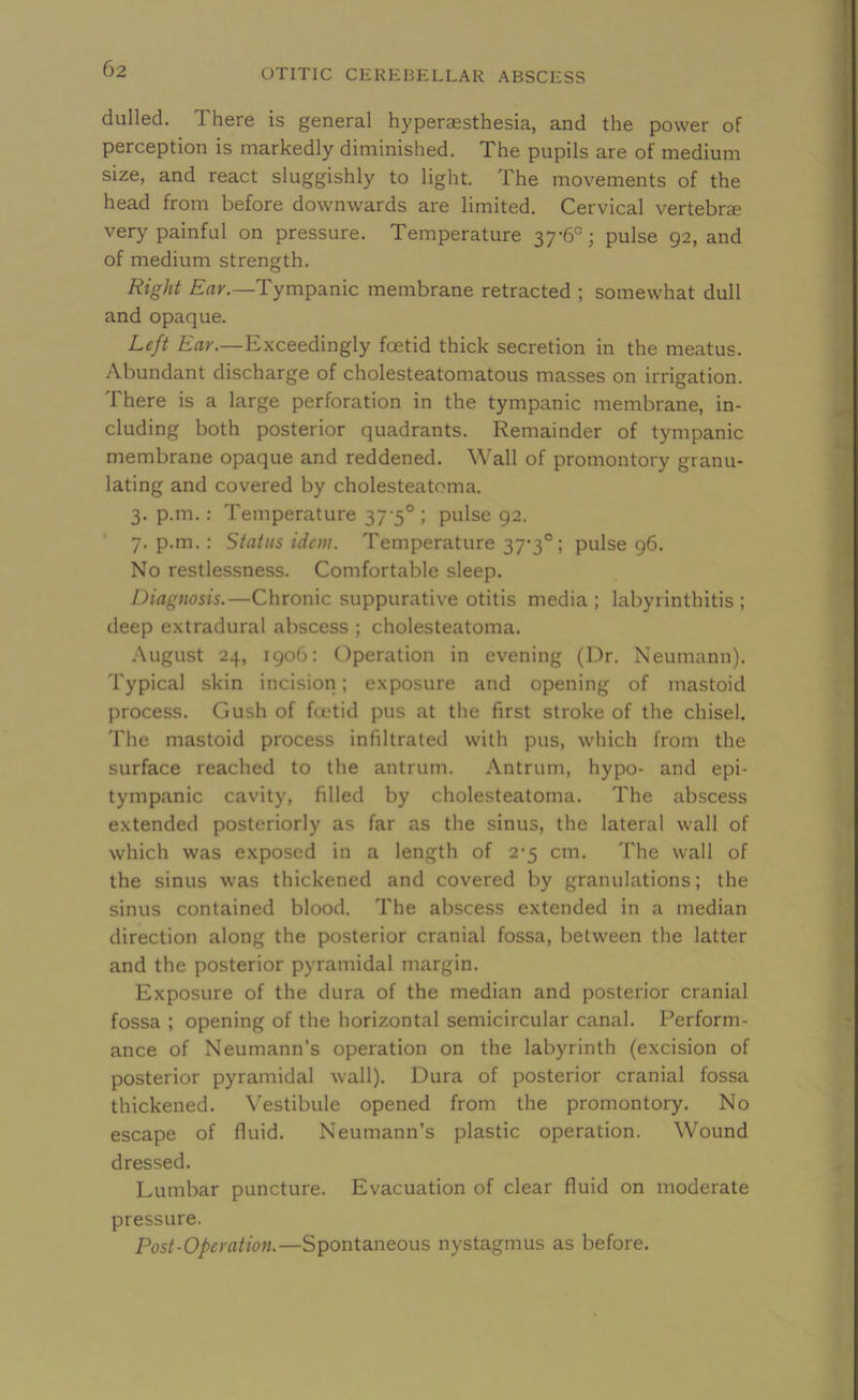 dulled. There is general hyperassthesia, and the power of perception is markedly diminished. The pupils are of medium size, and react sluggishly to light. The movements of the head from before downwards are limited. Cervical vertebrae very painful on pressure. Temperature 37-6°; pulse 92, and of medium strength. Right Ear.—Tympanic membrane retracted ; somewhat dull and opaque. Left Ear.—Exceedingly foetid thick secretion in the meatus. Abundant discharge of cholesteatomatous masses on irrigation. There is a large perforation in the tympanic membrane, in- cluding both posterior quadrants. Remainder of tympanic membrane opaque and reddened. Wall of promontory granu- lating and covered by cholesteatoma. 3. p.m. : Temperature 37-5° ; pulse 92. 7. p.m. : Status idem. Temperature 37-3°; pulse 96. No restlessness. Comfortable sleep. Diagnosis.—Chronic suppurative otitis media ; labyrinthitis ; deep extradural abscess ; cholesteatoma. August 24, 1906: Operation in evening (Dr. Neumann). Typical skin incision; exposure and opening of mastoid process. Gush of foetid pus at the first stroke of the chisel. The mastoid process infiltrated with pus, which from the surface reached to the antrum. Antrum, hypo- and epi- tympanic cavity, filled by cholesteatoma. The abscess extended posteriorly as far as the sinus, the lateral wall of which was exposed in a length of 2-5 cm. The wall of the sinus was thickened and covered by granulations; the sinus contained blood. The abscess extended in a median direction along the posterior cranial fossa, between the latter and the posterior pyramidal margin. Exposure of the dura of the median and posterior cranial fossa ; opening of the horizontal semicircular canal. Perform- ance of Neumann’s operation on the labyrinth (excision of posterior pyramidal wall). Dura of posterior cranial fossa thickened. Vestibule opened from the promontory. No escape of fluid. Neumann’s plastic operation. Wound dressed. Lumbar puncture. Evacuation of clear fluid on moderate pressure. Post-Operation.—Spontaneous nystagmus as before.