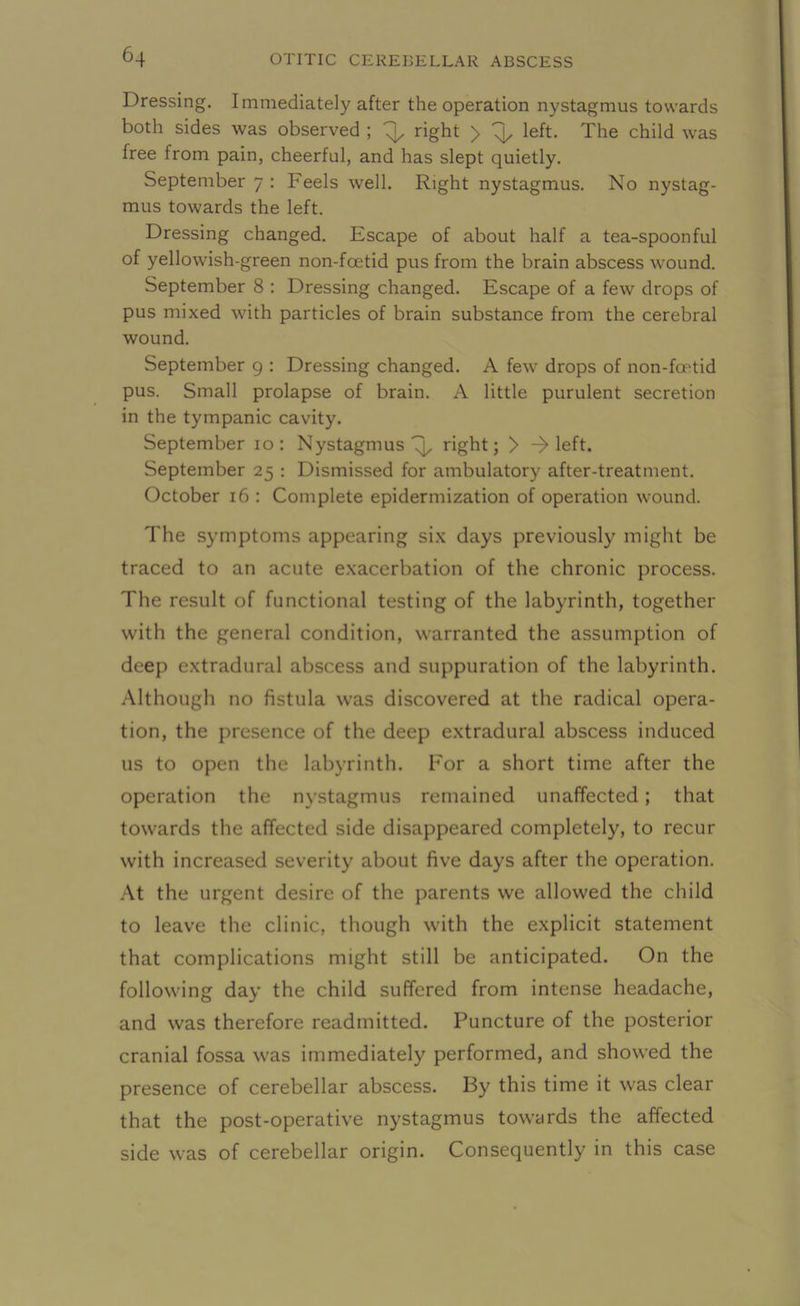 Dressing. Immediately after the operation nystagmus towards both sides was observed ; 4, right > 4, left. The child was free from pain, cheerful, and has slept quietly. September 7 : Feels well. Right nystagmus. No nystag- mus towards the left. Dressing changed. Escape of about half a tea-spoonful of yellowish-green non-fcetid pus from the brain abscess wound. September 8 : Dressing changed. Escape of a few drops of pus mixed with particles of brain substance from the cerebral wound. September 9 : Dressing changed. A few drops of non-foetid pus. Small prolapse of brain. A little purulent secretion in the tympanic cavity. September 10: Nystagmus 4, right; > -> left. September 25 : Dismissed for ambulatory after-treatment. October 16 : Complete epidermization of operation wound. The symptoms appearing six days previously might be traced to an acute exacerbation of the chronic process. The result of functional testing of the labyrinth, together with the general condition, warranted the assumption of deep extradural abscess and suppuration of the labyrinth. Although no fistula was discovered at the radical opera- tion, the presence of the deep extradural abscess induced us to open the labyrinth. For a short time after the operation the nystagmus remained unaffected; that towards the affected side disappeared completely, to recur with increased severity about five days after the operation. At the urgent desire of the parents we allowed the child to leave the clinic, though with the explicit statement that complications might still be anticipated. On the following day the child suffered from intense headache, and was therefore readmitted. Puncture of the posterior cranial fossa was immediately performed, and showed the presence of cerebellar abscess. By this time it was clear that the post-operative nystagmus towards the affected side was of cerebellar origin. Consequently in this case