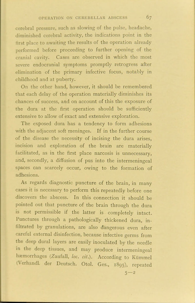 cerebral pressure, such as slowing of the pulse, headache, diminished cerebral activity, the indications point in the first place to awaiting the results of the operation already performed before proceeding to further opening of the cranial cavity. Cases are observed in which the most severe endocranial symptoms promptly retrogress after elimination of the primary infective focus, notably in childhood and at puberty. On the other hand, however, it should be remembered that each delay of the operation materially diminishes its chances of success, and on account of this the exposure of the dura at the first operation should be sufficiently extensive to allow of exact and extensive exploration. The exposed dura has a tendency to form adhesions with the adjacent soft meninges. If in the further course of the disease the necessity of incising the dura arises, incision and exploration of the brain are materially facilitated, as in the first place narcosis is unnecessary, and, secondly, a diffusion of pus into the intermeningeal spaces can scarcely occur, owing to the formation of adhesions. As regards diagnostic puncture of the brain, in many cases it is necessary to perform this repeatedly before one discovers the abscess. In this connection it should be pointed out that puncture of the brain through the dura is not permissible if the latter is completely intact. Punctures through a pathologically thickened dura, in- filtrated by granulations, are also dangerous even after careful external disinfection, because infective germs from the deep dural layers are easily inoculated by the needle in the deep tissues, and may produce intermeningeal haemorrhages (Zaufall, loc. cit.). According to Ktimmel erhandl. der Deutsch. Otol. Ges., 1895), repeated 5—2