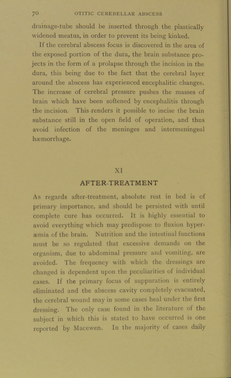 drainage-tube should be inserted through the plastically widened meatus, in order to prevent its being kinked. If the cerebral abscess focus is discovered in the area of the exposed portion of the dura, the brain substance pro- jects in the form of a prolapse through the incision in the dura, this being due to the fact that the cerebral layer around the abscess has experienced encephalitic changes. The increase of cerebral pressure pushes the masses of brain which have been softened by encephalitis through the incision. This Tenders it possible to incise the brain substance still in the open field of operation, and thus avoid infection of the meninges and intermeningeal hemorrhage. XI AFTER-TREATMENT As regards after-treatment, absolute rest in bed is of primary importance, and should be persisted with until complete cure has occurred. It is highly essential to avoid everything which may predispose to iluxion hyper- emia of the brain. Nutrition and the intestinal functions must be so regulated that excessive demands on the organism, due to abdominal pressure and vomiting, are avoided. The frequency with which the dressings are changed is dependent upon the peculiarities of individual cases. If the primary focus of suppuration is entirely eliminated and the abscess cavity completely evacuated, the cerebral wound may in some cases heal under the first dressing. The only case found in the literature of the subject in which this is stated to have occurred is one reported by Macewen. In the majority of cases daily