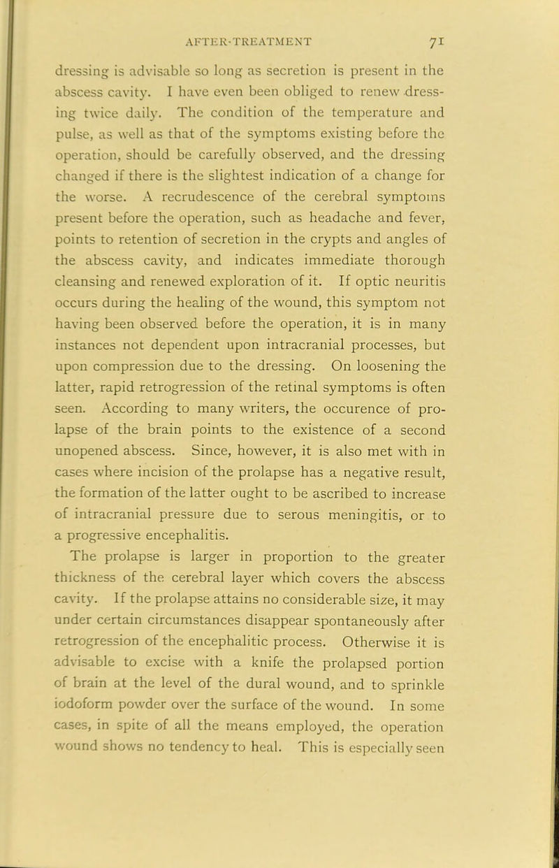 dressing is advisable so long as secretion is present in the abscess cavity. I have even been obliged to renew dress- ing twice daily. The condition of the temperature and pulse, as well as that of the symptoms existing before the operation, should be carefully observed, and the dressing changed if there is the slightest indication of a change for the worse. A recrudescence of the cerebral symptoms present before the operation, such as headache and fever, points to retention of secretion in the crypts and angles of the abscess cavity, and indicates immediate thorough cleansing and renewed exploration of it. If optic neuritis occurs during the healing of the wound, this symptom not having been observed before the operation, it is in many instances not dependent upon intracranial processes, but upon compression due to the dressing. On loosening the latter, rapid retrogression of the retinal symptoms is often seen. According to many writers, the occurence of pro- lapse of the brain points to the existence of a second unopened abscess. Since, however, it is also met with in cases where incision of the prolapse has a negative result, the formation of the latter ought to be ascribed to increase of intracranial pressure due to serous meningitis, or to a progressive encephalitis. The prolapse is larger in proportion to the greater thickness of the cerebral layer which covers the abscess cavity. If the prolapse attains no considerable size, it may under certain circumstances disappear spontaneously after retrogression of the encephalitic process. Otherwise it is advisable to excise with a knife the prolapsed portion of brain at the level of the dural wound, and to sprinkle iodoform powder over the surface of the wound. In some cases, in spite of all the means employed, the operation wound shows no tendency to heal. This is especially seen