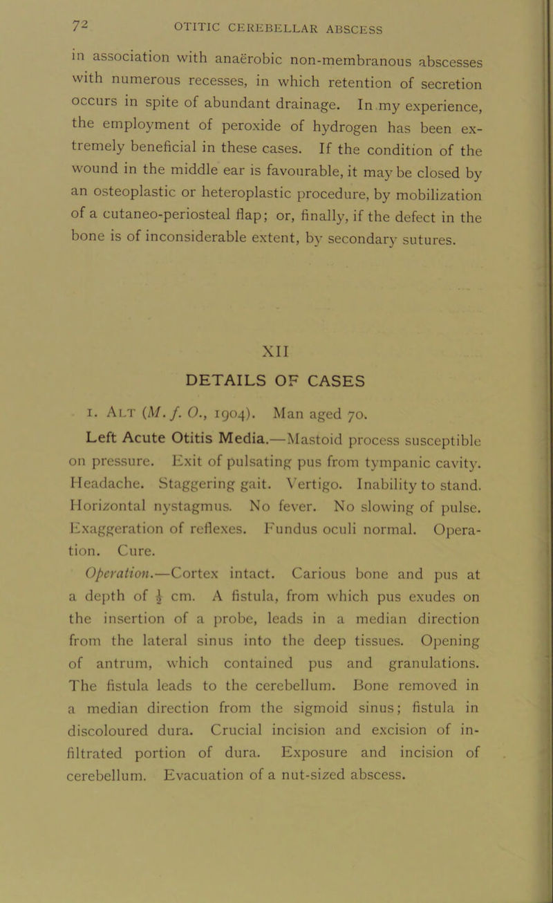 in association with anaerobic non-mernbranous abscesses with numerous recesses, in which retention of secretion occurs in spite of abundant drainage. In my experience, the employment of peroxide of hydrogen has been ex- tremely beneficial in these cases. If the condition of the wound in the middle ear is favourable, it maybe closed by an osteoplastic or heteroplastic procedure, by mobilization of a cutaneo-periosteal flap; or, finally, if the defect in the bone is of inconsiderable extent, by secondary sutures. XII DETAILS OF CASES i. Alt (A/./. O., 1904). Man aged 70. Left Acute Otitis Media.—Mastoid process susceptible on pressure. Exit of pulsating pus from tympanic cavity. Headache. Staggering gait. Vertigo. Inability to stand. Horizontal nystagmus. No fever. No slowing of pulse. Exaggeration of reflexes. Fundus oculi normal. Opera- tion. Cure. Operation.—Cortex intact. Carious bone and pus at a depth of i cm. A fistula, from which pus exudes on the insertion of a probe, leads in a median direction from the lateral sinus into the deep tissues. Opening of antrum, which contained pus and granulations. The fistula leads to the cerebellum. Bone removed in a median direction from the sigmoid sinus; fistula in discoloured dura. Crucial incision and excision of in- filtrated portion of dura. Exposure and incision of cerebellum. Evacuation of a nut-sized abscess.