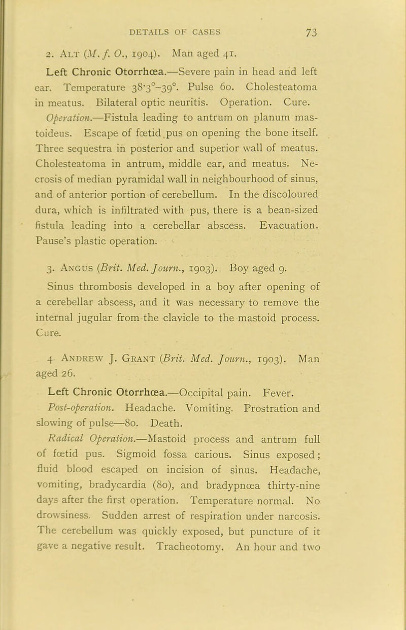 2. Alt (M.f. O., 1904). Man aged 41. Left Chronic Otorrhcea.—Severe pain in head and left ear. Temperature 3S-3°-39°. Pulse 60. Cholesteatoma in meatus. Bilateral optic neuritis. Operation. Cure. Operation.—Fistula leading to antrum on planum mas- toideus. Escape of foetid pus on opening the bone itself. Three sequestra in posterior and superior wall of meatus. Cholesteatoma in antrum, middle ear, and meatus. Ne- crosis of median pyramidal wall in neighbourhood of sinus, and of anterior portion of cerebellum. In the discoloured dura, which is infiltrated with pus, there is a bean-sized fistula leading into a cerebellar abscess. Evacuation. Pause’s plastic operation. 3. Angus (Brit. Med. Journ., 1903). Boy aged 9. Sinus thrombosis developed in a boy after opening of a cerebellar abscess, and it was necessary to remove the internal jugular from the clavicle to the mastoid process. Cure. 4 Andrew J. Grant (Brit. Med. Journ., 1903). Man aged 26. Left Chronic Otorrhcea.—Occipital pain. Fever. Post-operation. Headache. Vomiting. Prostration and slowing of pulse—80. Death. Radical Operation.—Mastoid process and antrum full of fcetid pus. Sigmoid fossa carious. Sinus exposed; fluid blood escaped on incision of sinus. Headache, vomiting, bradycardia (80), and bradypncea thirty-nine days after the first operation. Temperature normal. No drowsiness. Sudden arrest of respiration under narcosis. The cerebellum was quickly exposed, but puncture of it gave a negative result. Tracheotomy. An hour and two