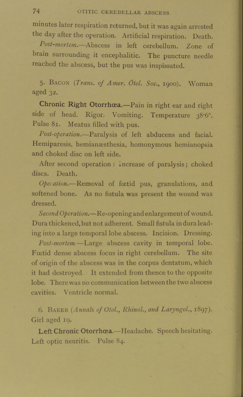 minutes later respiration returned, but it was again arrested the day after the operation. Artificial respiration. Death. Post-mortem.—Abscess in left cerebellum. Zone of brain surrounding it encephalitic. The puncture needle leached the abscess, but the pus was inspissated. 5. Bacon (Trans, of Anter. Otol. Soc., 1900). Woman aged 32. Chronic Right Otorrhcea.—Pain in right ear and right side of head. Rigor. Vomiting. Temperature 38*6°. Pulse 81. Meatus filled with pus. Post-operation.—Paralysis of left abducens and facial. Hemiparesis, hemianaesthesia, homonymous hemianopsia and choked disc on left side. After second operation: increase of paralysis; choked discs. Death. Opei alien.—Removal of foetid pus, granulations, and softened bone. As no fistula was present the wound was dressed. Second Operation.—Re-opening and enlargement of wound. Dura thickened, but not adherent. Small fistula induralead- ing into a large temporal lobe abscess. Incision. Dressing. Post-mortem—Large abscess cavity in temporal lobe. Foetid dense abscess focus in right cerebellum. The site of origin of the abscess was in the corpus dentatum, which it had destroyed. It extended from thence to the opposite lobe. There was no communication between the two abscess cavities. Ventricle normal. 6. Baker (Annals of Otol., Rhinol., and Laryngol., 1897). Girl aged 19. Left Chronic Otorrhcea.—Headache. Speech hesitating. Left optic neuritis. Pulse 84.